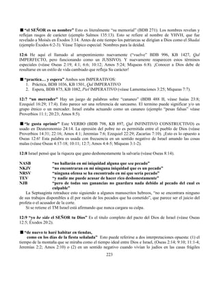223
“el SEÑOR es su nombre” Esto es literalmente “su memorial” (BDB 271). Los nombres revelan y
reflejan rasgos de carácter (ejemplo Salmos 135:13). Esto se refiere al nombre de YHVH, que fue
revelado a Moisés en Éxodos 3:14. Antes de este tiempo los patriarcas se dirigían a Dios como el Shadai
(ejemplo Éxodos 6:2-3). Véase Tópico especial: Nombres para la deidad.
12:6 He aquí el llamado al arrepentimiento nuevamente (“vuelve” BDB 996, KB 1427, Qal
IMPERFECTO, pero funcionando como un JUSSIVO). Y nuevamente reaparecen estos términos
especiales (véase Oseas 2:19; 4:1; 6:6; 10:12; Amos 5:24; Miqueas 6:8). ¡Conocer a Dios debe de
resultarse en un estilo de vida cambiado que refleja Su carácter!
“practica… y espera” Ambos son IMPERATIVOS:
1. Práctica, BDB 1036, KB 1501, Qal IMPERATIVO
2. Espera, BDB 875, KB 1082, Piel IMPERATIVO (véase Lamentaciones 3:25; Miqueas 7:7).
12:7 “un mercader” Hay un juego de palabras sobre “cananeo” (BDB 488 II, véase Isaías 23:8;
Ezequiel 16:29; 17:4). Esto parece ser una referencia de sarcasmo. El termino puede significar y/o un
grupo étnico o un mercader. Israel estaba actuando como un cananeo (ejemplo “pesas falsas” véase
Proverbios 11:1; 20:23; Amos 8:5).
“le gusta oprimir” Este VERBO (BDB 798, KB 897, Qal INFINITIVO CONSTRUCTIVO) es
usado en Deuteronomio 24:14. La opresión del pobre no es permitida entre el pueblo de Dios (véase
Proverbios 14:31; 22:16; Amos 4:1; Jeremías 7:6; Ezequiel 22:29; Zacarías 7:10). ¡Esto es lo opuesto a
Oseas 12:6! Esta palabra es usada con frecuencia en un sentido negativo de Israel amando las cosas
malas (véase Oseas 4:17-18; 10:11; 12:7; Amos 4:4-5; Miqueas 3:1-2).
12:8 Israel pensó que la riqueza que gano deshonestamente la salvaría (véase Oseas 8:14).
NASB “no hallarán en mí iniquidad alguna que sea pecado”
NKJV “no encontraran en mi ninguna iniquidad que es un pecado”
NRSV “ninguna ofensa se ha encontrado en mí que sería pecado”
TEV “y nadie me puede acusar de hacer rico deshonestamente”
NJB “pero de todas sus ganancias no guardara nada debido al pecado del cual es
culpable”
La Septuaginta retraduce esto siguiendo a algunos manuscritos hebreos, “no se encontrara ninguno
de sus trabajos disponibles a él por razón de los pecados que ha cometido”, que parece ser el juicio del
profeta o el acusador de la corte.
Si se retiene el TM Israel está afirmando que nunca cargara su culpa.
12:9 “yo he sido el SEÑOR tu Dios” Es el titulo completo del pacto del Dios de Israel (véase Oseas
12:5; Éxodos 20:2).
“de nuevo te haré habitar en tiendas,
como en los días de la fiesta señalada” Esto puede referirse a dos interpretaciones opuesta: (1) el
tiempo de la montaña que se miraba como el tiempo ideal entre Dios e Israel, (Oseas 2:14; 9:10; 11:1-4;
Jeremías 2:2; Amos 2:10) o (2) en un sentido negativo cuando vivían lo judíos en las casas frágiles
 