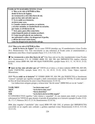 228
NASB (ACTUALIZADO) TEXTO: 13:4-8
4 Mas yo he sido el SEÑOR tu Dios
desde la tierra de Egipto;
no reconocerás a otro dios fuera de mí,
pues no hay más salvador que yo.
5 Yo te cuidé en el desierto,
en tierra muy seca.
6 Cuando comían sus pastos, se saciaron,
y al estar saciados, se ensoberbeció su corazón;
por tanto, se olvidaron de mí.
7 Seré, pues, para ellos como león;
como leopardo junto al camino acecharé.
8 Como osa privada de sus cachorros,
me enfrentaré a ellos y les desgarraré el pecho,
y allí los devoraré como leona,
como los desgarraría una bestia salvaje.
13:4 “Mas yo he sido el SEÑOR tu Dios
desde la tierra de Egipto” Así es como YHVH introdujo sus 10 mandamientos (véase Éxodos
20:2; Deuteronomio 5:6). Esto nuevamente es una referencia al Éxodo como el enamoramiento y
matrimonio entre Dios e Israel (ejemplo Oseas 13:5; 2:14; 9:10; 12:9).
“no reconocerás a otro dios fuera de mí” Esta frase está en los diez mandamiento (véase Éxodos
20:3; Deuteronomio 5:7). El VERBO (BDB 393, KB 390, Qal IMPERFECTO) implica relación
personal, intima (BDB 446, KB 448 Hiphil PARTICIPIO, ejemplo Isaías 43:3, 11, 14; 45:15, 21-22;
63:8).
“pues no hay más salvador que yo” YHVH era el único y el único redentor (BDB 446, KB 448,
Hiphil PARTICPIO, ejemplo Isaías 43:3, 11, 14; 45:15, 21-22; 63:8). Véase Tópico especial:
Monoteísmo.
13:5 “Yo te cuidé en el desierto” El VERBO (BDB 393, KB 390, Qal PERFECTO) es literalmente
“conocer” (ejemplo que significa escogido y dado conocimiento especial de YHVH). El cuido especial
de Dios de Israel demuestra Su amor (véase Deuteronomio 32:10-14).
Las traducciones antiguas griegas y siriacas tiene “dar de comer” (BDB 944) en vez de “cuidar”.
NASB, NRSV “en tierra muy seca”
NKJV “en la tierra muy seca”
TEV “tierra desértica”
NJB “en la tierra de la terrible sequía”
El CONSTRUCTIVO significa “calor intenso y sequedad”. Es una manera para aludir a la provisión
sobrenatural de YHVH de agua durante el periodo de peregrinaje en el desierto (ejemplo Éxodos 15:22-
26; 17:1-7; Números 20:2-13; 21:16; Deuteronomio 32:10-14).
13:6 ¡Que tragedia! (“satisfecho” [dos veces] BDB 959, KB 1302, el primero Qal IMPERFECTO)
convertido en un orgullo auto centrado y gordura espiritual (véase Deuteronomio 6:10-12; 8:11-20;
32:13-15).
 