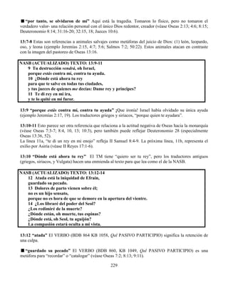 229
“por tanto, se olvidaron de mí” Aquí está la tragedia. Tomaron lo físico, pero no tomaron el
verdadero valor- una relación personal con el único Dios redentor, creador (véase Oseas 2:13; 4:6; 8:15;
Deuteronomio 8:14; 31:16-20; 32:15, 18; Jueces 10:6).
13:7-8 Estas son referencias a animales salvajes como metáforas del juicio de Dios: (1) león, leopardo,
oso, y leona (ejemplo Jeremías 2:15, 4:7; 5:6; Salmos 7:2; 50:22). Estos animales atacan en contraste
con la imagen del pastoreo de Oseas 13:16.
NASB (ACTUALIZADO) TEXTO: 13:9-11
9 Tu destrucción vendrá, oh Israel,
porque estás contra mí, contra tu ayuda.
10 ¿Dónde está ahora tu rey
para que te salve en todas tus ciudades,
y tus jueces de quienes me decías: Dame rey y príncipes?
11 Te di rey en mi ira,
y te lo quité en mi furor.
13:9 “porque estás contra mí, contra tu ayuda” ¡Que ironía! Israel había olvidado su única ayuda
(ejemplo Jeremías 2:17, 19). Los traductores griegos y siriacos, “porque quien te ayudara”.
13:10-11 Esto parece ser otra referencia que relaciona a la actitud negativa de Oseas hacia la monarquía
(véase Oseas 7:3-7; 8:4, 10, 13; 10:3), pero también puede reflejar Deuteronomio 28 (especialmente
Oseas 13:36, 52).
La línea 11a, “te di un rey en mi enojo” refleja II Samuel 8:4-9. La próxima línea, 11b, representa el
exilio por Asiria (véase II Reyes 17:1-6).
13:10 “Dónde está ahora tu rey” El TM tiene “quiero ser tu rey”, pero los traductores antiguos
(griegos, siriacos, y Vulgata) hacen una enmienda al texto para que lea como el de la NASB.
NASB (ACTUALIZADO) TEXTO: 13:12-14
12 Atada está la iniquidad de Efraín,
guardado su pecado.
13 Dolores de parto vienen sobre él;
no es un hijo sensato,
porque no es hora de que se demore en la apertura del vientre.
14 ¿Los libraré del poder del Seol?
¿Los redimiré de la muerte?
¿Dónde están, oh muerte, tus espinas?
¿Dónde está, oh Seol, tu aguijón?
La compasión estará oculta a mi vista.
13:12 “atada” El VERBO (BDB 864 KB 1058, Qal PASIVO PARTICIPIO) significa la retención de
una culpa.
“guardado su pecado” El VERBO (BDB 860, KB 1049, Qal PASIVO PARTICIPIO) es una
metáfora para “recordar” o “catalogar” (véase Oseas 7:2; 8:13; 9:11).
 