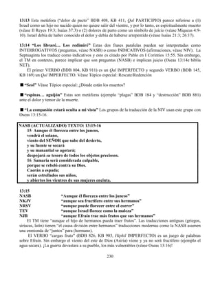 230
13:13 Esta metáfora (“dolor de pacto” BDB 408, KB 411, Qal PARTICIPIO) parece referirse a (1)
Israel como un hijo no nacido quien no quiere salir del vientre, y por lo tanto, es espiritualmente muerto
(véase II Reyes 19:3; Isaías 37:3) o (2) dolores de parto como un símbolo de juicio (véase Miqueas 4:9-
10). Israel debía de haber conocido el dolor y debía de haberse arrepentido (véase Isaías 21:3; 26:17).
13:14 “Los libraré… Los redimiré” Estas dos frases paralelas pueden ser interpretadas como
INTERROGATIVOS (preguntas, véase NASB) o como INDICATIVOS (afirmaciones, véase NIV). La
Septuaginta los traduce como indicativos y esto es citado por Pablo en I Corintios 15:55. Sin embargo,
el TM en contexto, parece implicar que son preguntas (NASB) e implican juicio (Oseas 13:14e biblia
NET).
El primer VERBO (BDB 804, KB 911) es un Qal IMPERFECTO y segundo VERBO (BDB 145,
KB 169) un Qal IMPERFECTO. Véase Tópico especial: Rescate/Redención
“Seol” Véase Tópico especial: ¿Dónde están los muertos?
“espinas… aguijón” Estas son metáforas (ejemplo “plagas” BDB 184 y “destrucción” BDB 881)
ante el dolor y temor de la muerte.
“La compasión estará oculta a mi vista” Los grupos de la traducción de la NIV usan este grupo con
Oseas 13:15-16.
NASB (ACTUALIZADO) TEXTO: 13:15-16
15 Aunque él florezca entre los juncos,
vendrá el solano,
viento del SEÑOR que sube del desierto,
y su fuente se secará
y su manantial se agotará;
despojará su tesoro de todos los objetos preciosos.
16 Samaria será considerada culpable,
porque se rebeló contra su Dios.
Caerán a espada;
serán estrellados sus niños,
y abiertos los vientres de sus mujeres encinta.
13:15
NASB “Aunque él florezca entre los juncos”
NKJV “aunque sea fructífero entre sus hermanos”
NRSV “aunque puede florecer entre el correr”
TEV “aunque Israel florece como la maleza”
NJB “aunque Efraín trae más frutos que sus hermanos”
El TM tiene “aunque el hijo de hermanos pueda traer frutos”. Las traducciones antiguas (griegos,
siriacas, latín) tienen “el causa división entre hermanos” traducciones modernas como la NASB asumen
una enmienda de “juntos” para (hermano).
El VERBO “cargas fruto” (BDB 826, KB 903, Hiphil IMPERFECTO) es un juego de palabras
sobre Efraín. Sin embargo el viento del este de Dios (Asiria) viene y ya no será fructífero (ejemplo el
agua secara). ¡La guerra devastara a su pueblo, los más vulnerables (véase Oseas 13:16)!
 