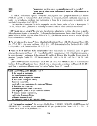 234
REB “pagaremos nuestros votos con ganados de nuestros corrales”
NET “para que te ofrezcamos alabanzas de nuestros labios como toros
sacrificados”
El VERBO básicamente significa “completar” para pagar un voto (ejemplo II Samuel 15:7; Salmos
50:14; 66:13; 116:14, 18; Isaías 19:21). Esto se refiere a la confesión, oración, y alabanza. Este pasaje es
usado por el judaísmo moderno para racionalizar el lugar de la oración como un sustituto por el
sacrificio (véase salmo 50; 69:30-31).
La traducción e interpretación arriba tan popular entre las fuentes judías, reflejan la Septuaginta. El
TM lee, “ofrecer toros”. ¡El hebreo es incierto y el contexto debe de llenar los huecos necesarios!
14:13 “Asiria no nos salvará” En este verso hay alusiones a la alianzas políticas y las cosas en que los
lideres humanos tienden en que confiar: (1) alianzas forañas (tratados con Asiria, véase Oseas 5:13); (2)
poder militar (caballos egipcios, véase Salmos 20:7); y (3) ídolos (“obras de nuestras manos” ejemplo
diosa de la fertilidad cananea).
“la obra de nuestras manos” Oseas ridiculiza la idolatría en Oseas 4:12; 14:3; Isaías en Oseas 2:18,
20; 17:7-9; 31:7; y Jeremías en Oseas 10:3-5, 8-9, 14-15. Esta actitud refleja Éxodos 20:4-5; 34:17;
Levíticos 19:4; 26:1; Deuteronomio 4:15-19, 25; 5:8.
“pues en ti el huérfano halla misericordia” Dios nuevamente es presentado como un padre
misericordioso como en Oseas 11:1-4 (véase Salmos 68:5; Lamentaciones 5:3). El huérfano representa a
la gente sin poder y vulnerable de la sociedad. El pueblo de Dios se debe de cuidar de esta clase de
personas (ejemplo Éxodos 22:21-25; Deuteronomio 10:18-19; 14:29; 16:11-12; 24:17, 19; 26:12-13;
27:19).
¡El VERBO “encuentra misericordia” (BDB 993, KB 1216, Pual IMPERFECTO) es el mismo como
los hijos de Oseas (Negado) en Oseas 1:6; 2:4, pero la misericordia se restaura en Oseas 2:1, 19, 23 y
aquí! Este es un término del pacto como “mi pueblo” (véase Oseas 1:9 versus 2:1).
NASB (ACTUALIZADO) TEXTO: 14:4-7
4 Yo sanaré su apostasía,
los amaré generosamente,
pues mi ira se ha apartado de ellos.
5 Seré como rocío para Israel;
florecerá como lirio,
y extenderá sus raíces como los cedros del Líbano.
6 Brotarán sus renuevos,
y será su esplendor como el del olivo,
y su fragancia como la de los cedros del Líbano.
7 Los que moran a su sombra,
cultivarán de nuevo el trigo
y florecerán como la vid.
Su fama será como la del vino del Líbano.
14:4 “Yo sanaré su apostasía” ¡En versos 4-8 habla Dios! El VERBO (BDB 950, KB 1272) es un Qal
IMPERFECTO. La sanidad es una metáfora del AT para perdón (véase Oseas 5:13; 6:1; 7:1; 11:3;
Salmos 103:3; Isaías 57:18; Jeremías 3:22).
 