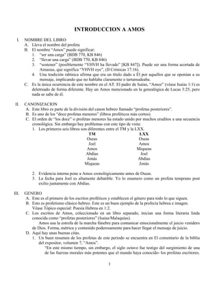 1
INTRODUCCION A AMOS
I. NOMBRE DEL LIBRO
A. Lleva el nombre del profeta
B. El nombre “Amos” puede significar:
1. “ser una carga” (BDB 770, KB 846)
2. “llevar una carga” (BDB 770, KB 846)
3. “sostener” (posiblemente “YHVH ha llevado” [KB 847]). Puede ser una forma acortada de
Amasias, que significa “YHVH oye”, (II Crónicas 17:16).
4. Una tradición rabínica afirma que era un título dado a Él por aquellos que se oponían a su
mensaje, implicando que no hablaba claramente o tartamudeaba.
C. Es la única ocurrencia de este nombre en el AT. El padre de Isaías, “Amoz” (véase Isaías 1:1) es
deletreado de forma diferente. Hay un Amos mencionado en la genealógica de Lucas 3:25, pero
nada se sabe de él.
II. CANONIZACION
A. Este libro es parte de la división del canon hebreo llamado “profetas posteriores”.
B. Es uno de los “doce profetas menores” (libros proféticos más cortos).
C. El orden de “los doce” o profetas menores ha estado unido por muchos eruditos a una secuencia
cronológica. Sin embargo hay problemas con este tipo de vista:
1. Los primeros seis libros son diferentes entre el TM y la LXX.
TM LXX
Oseas Oseas
Joel Amos
Amos Miqueas
Abdías Joel
Jonás Abdías
Miqueas Jonás
2. Evidencia interna pone a Amos cronológicamente antes de Oseas.
3. La fecha para Joel es altamente debatible. Yo lo enumero como un profeta temprano post
exilio juntamente con Abdías.
III. GENERO
A. Este es el primero de los escritos proféticos y establecen el género para todo lo que siguen.
B. Esto es profetismo clásico hebreo. Este es un buen ejemplo de la profecía hebrea e imagen.
Véase Tópico especial: Poesía Hebrea en 1:2.
C. Los escritos de Amos, coleccionado en un libro separado, inician una forma literaria linda
conocida como “profetas posteriores” (Isaías/Malaquías).
Amos usa la estrofa de la marcha fúnebre para comunicar emocionalmente el juicio venidero
de Dios. Forma, métrica y contenido poderosamente para hacer llegar el mensaje de juicio.
D. Aquí hay unas buenas citas.
1. Un buen resumen de los profetas de este periodo se encuentra en El comentario de la biblia
del expositor, volumen 7, “Amos”.
“En este mismo tiempo, sin embargo, el siglo octavo fue testigo del surgimiento de una
de las fuerzas morales más potentes que el mundo haya conocido- los profetas escritores.
 