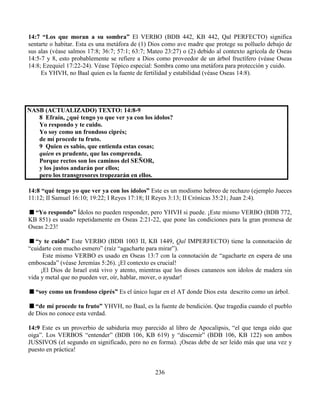 236
14:7 “Los que moran a su sombra” El VERBO (BDB 442, KB 442, Qal PERFECTO) significa
sentarte o habitar. Esta es una metáfora de (1) Dios como ave madre que protege su polluelo debajo de
sus alas (véase salmos 17:8; 36:7; 57:1; 63:7; Mateo 23:27) o (2) debido al contexto agrícola de Oseas
14:5-7 y 8, esto probablemente se refiere a Dios como proveedor de un árbol fructífero (véase Oseas
14:8; Ezequiel 17:22-24). Véase Tópico especial: Sombra como una metáfora para protección y cuido.
Es YHVH, no Baal quien es la fuente de fertilidad y estabilidad (véase Oseas 14:8).
NASB (ACTUALIZADO) TEXTO: 14:8-9
8 Efraín, ¿qué tengo yo que ver ya con los ídolos?
Yo respondo y te cuido.
Yo soy como un frondoso ciprés;
de mí procede tu fruto.
9 Quien es sabio, que entienda estas cosas;
quien es prudente, que las comprenda.
Porque rectos son los caminos del SEÑOR,
y los justos andarán por ellos;
pero los transgresores tropezarán en ellos.
14:8 “qué tengo yo que ver ya con los ídolos” Este es un modismo hebreo de rechazo (ejemplo Jueces
11:12; II Samuel 16:10; 19:22; I Reyes 17:18; II Reyes 3:13; II Crónicas 35:21; Juan 2:4).
“Yo respondo” Ídolos no pueden responder, pero YHVH si puede. ¡Este mismo VERBO (BDB 772,
KB 851) es usado repetidamente en Oseas 2:21-22, que pone las condiciones para la gran promesa de
Oseas 2:23!
“y te cuido” Este VERBO (BDB 1003 II, KB 1449, Qal IMPERFECTO) tiene la connotación de
“cuidarte con mucho esmero” (raíz “agacharte para mirar”).
Este mismo VERBO es usado en Oseas 13:7 con la connotación de “agacharte en espera de una
emboscada” (véase Jeremías 5:26). ¡El contexto es crucial!
¡El Dios de Israel está vivo y atento, mientras que los dioses cananeos son ídolos de madera sin
vida y metal que no pueden ver, oír, hablar, mover, o ayudar!
“soy como un frondoso ciprés” Es el único lugar en el AT donde Dios esta descrito como un árbol.
“de mí procede tu fruto” YHVH, no Baal, es la fuente de bendición. Que tragedia cuando el pueblo
de Dios no conoce esta verdad.
14:9 Este es un proverbio de sabiduría muy parecido al libro de Apocalipsis, “el que tenga oído que
oiga”. Los VERBOS “entender” (BDB 106, KB 619) y “discernir” (BDB 106, KB 122) son ambos
JUSSIVOS (el segundo en significado, pero no en forma). ¡Oseas debe de ser leído más que una vez y
puesto en práctica!
 