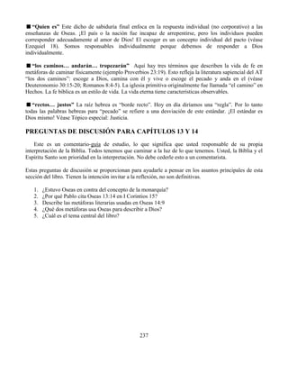 237
“Quien es” Este dicho de sabiduría final enfoca en la respuesta individual (no corporativo) a las
enseñanzas de Oseas. ¡El país o la nación fue incapaz de arrepentirse, pero los individuos pueden
corresponder adecuadamente al amor de Dios! El escoger es un concepto individual del pacto (véase
Ezequiel 18). Somos responsables individualmente porque debemos de responder a Dios
individualmente.
“los caminos… andarán… tropezarán” Aquí hay tres términos que describen la vida de fe en
metáforas de caminar físicamente (ejemplo Proverbios 23:19). Esto refleja la literatura sapiencial del AT
“los dos caminos”: escoge a Dios, camina con él y vive o escoge el pecado y anda en el (véase
Deuteronomio 30:15-20; Romanos 8:4-5). La iglesia primitiva originalmente fue llamada “el camino” en
Hechos. La fe bíblica es un estilo de vida. La vida eterna tiene características observables.
“rectos… justos” La raíz hebrea es “borde recto”. Hoy en día diríamos una “regla”. Por lo tanto
todas las palabras hebreas para “pecado” se refiere a una desviación de este estándar. ¡El estándar es
Dios mismo! Véase Tópico especial: Justicia.
PREGUNTAS DE DISCUSIÓN PARA CAPÍTULOS 13 Y 14
Este es un comentario-guía de estudio, lo que significa que usted responsable de su propia
interpretación de la Biblia. Todos tenemos que caminar a la luz de lo que tenemos. Usted, la Biblia y el
Espíritu Santo son prioridad en la interpretación. No debe cederle esto a un comentarista.
Estas preguntas de discusión se proporcionan para ayudarle a pensar en los asuntos principales de esta
sección del libro. Tienen la intención invitar a la reflexión, no son definitivas.
1. ¿Estuvo Oseas en contra del concepto de la monarquía?
2. ¿Por qué Pablo cita Oseas 13:14 en I Corintios 15?
3. Describe las metáforas literarias usadas en Oseas 14:9
4. ¿Qué dos metáforas usa Oseas para describir a Dios?
5. ¿Cuál es el tema central del libro?
 