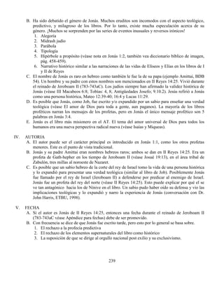 239
B. Ha sido debatido el género de Jonás. Muchos eruditos son incomodos con el aspecto teológico,
predictivo, y milagroso de los libros. Por lo tanto, existe mucha especulación acerca de su
género. ¡Muchos se sorprenden por las series de eventos inusuales y reversos irónicos!
1. Alegoría
2. Midrash judío
3. Parábola
4. Tipología
5. Hipérbole a propósito (véase nota en Jonás 1:2, también vea diccionario bíblico de imagen,
pág. 458-459).
6. Narrativo histórico similar a las narraciones de las vidas de Elíseos y Elías en los libros de I
y II de Reyes
C. El nombre de Jonás es raro en hebreo como también le fue la de su papa (ejemplo Amittai, BDB
54). Un hombre y su padre con estos nombres son mencionados en II Reyes 14:25. Vivió durante
el reinado de Jeroboam II (783-743aC). Los judíos siempre han afirmado la validez histórica de
Jonás (véase III Macabeos 6:8; Tobías: 4, 8; Antigüedades Josefo; 9.10.2). Jesús refirió a Jonás
como una persona histórica, Mateo 12:39-40; 16:4 y Lucas 11:29.
D. Es posible que Jonás, como Job, fue escrito y/o expandido por un sabio para enseñar una verdad
teológica (véase El amor de Dios para toda a gente, aun paganos). La mayoría de los libros
proféticos narran los mensajes de los profetas, pero en Jonás el único mensaje profético son 5
palabras en Jonás 3:4.
E. Jonás es el libro más misionero en el AT. El tema del amor universal de Dios para todos los
humanos era una nueva perspectiva radical nueva (véase Isaías y Miqueas).
IV. AUTORIA
A. El autor puede ser el carácter principal es introducido en Jonás 1:1, como los otros profetas
menores. Este es el punto de vista tradicional.
B. Jonás y su padre Amittai eran nombres hebreos raros; ambos se dan en II Reyes 14:25. Era un
profeta de Gath-hepher en los tiempo de Jeroboam II (véase Josué 19:13), en el área tribal de
Zabulón, tres millas al noroeste de Nazaret.
C. Es posible que un sabio hebreo de la corte del rey de Israel tomo la vida de una persona histórica
y lo expandió para presentar una verdad teológica (similar al libro de Job). Posiblemente Jonás
fue llamado por el rey de Israel (Jeroboam II) a defenderse por predicar al enemigo de Israel.
Jonás fue un profeta del rey del norte (véase II Reyes 14:25). Esto puede explicar por qué el se
ve tan antagónico hacia los de Nínive en el libro. Un sabio pudo haber oído su defensa y vio las
implicaciones teológicas y lo expandió y narro la experiencia de Jonás (conversación con Dr.
John Harris, ETBU, 1998).
V. FECHA
A. Si el autor es Jonás de II Reyes 14:25, entonces una fecha durante el reinado de Jeroboam II
(783-743aC véase Apéndice para fechas) debe de ser promovido.
B. Con frecuencia se dice de que Jonás fue escrito tarde, pero esto por lo general se basa sobre.
1. El rechazo a la profecía predictiva
2. El rechazo de los elementos supernaturales del libro como histórico
3. La suposición de que se dirige al orgullo nacional post exilio y su exclusivismo.
 
