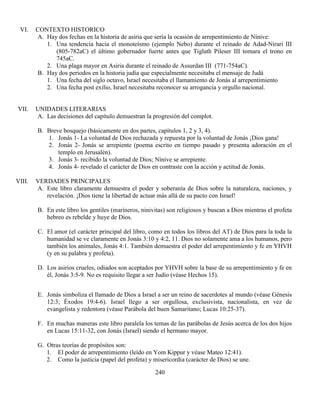 240
VI. CONTEXTO HISTORICO
A. Hay dos fechas en la historia de asiria que sería la ocasión de arrepentimiento de Nínive:
1. Una tendencia hacia el monoteísmo (ejemplo Nebo) durante el reinado de Adad-Nirari III
(805-782aC) el último gobernador fuerte antes que Tiglath Pileser III tomara el trono en
745aC.
2. Una plaga mayor en Asiria durante el reinado de Assurdan III (771-754aC).
B. Hay dos periodos en la historia judía que especialmente necesitaba el mensaje de Judá
1. Una fecha del siglo octavo, Israel necesitaba el llamamiento de Jonás al arrepentimiento
2. Una fecha post exilio, Israel necesitaba reconocer su arrogancia y orgullo nacional.
VII. UNIDADES LITERARIAS
A. Las decisiones del capítulo demuestran la progresión del complot.
B. Breve bosquejo (básicamente en dos partes, capítulos 1, 2 y 3, 4).
1. Jonás 1- La voluntad de Dios rechazada y repuesta por la voluntad de Jonás ¡Dios gana!
2. Jonás 2- Jonás se arrepiente (poema escrito en tiempo pasado y presenta adoración en el
templo en Jerusalén).
3. Jonás 3- recibido la voluntad de Dios; Nínive se arrepiente.
4. Jonás 4- revelado el carácter de Dios en contraste con la acción y actitud de Jonás.
VIII. VERDADES PRINCIPALES
A. Este libro claramente demuestra el poder y soberanía de Dios sobre la naturaleza, naciones, y
revelación. ¡Dios tiene la libertad de actuar más allá de su pacto con Israel!
B. En este libro los gentiles (marineros, ninivitas) son religiosos y buscan a Dios mientras el profeta
hebreo es rebelde y huye de Dios.
C. El amor (el carácter principal del libro, como en todos los libros del AT) de Dios para la toda la
humanidad se ve claramente en Jonás 3:10 y 4:2, 11. Dios no solamente ama a los humanos, pero
también los animales, Jonás 4:1. También demuestra el poder del arrepentimiento y fe en YHVH
(y en su palabra y profeta).
D. Los asirios crueles, odiados son aceptados por YHVH sobre la base de su arrepentimiento y fe en
él, Jonás 3:5-9. No es requisito llegar a ser Judío (véase Hechos 15).
E. Jonás simboliza el llamado de Dios a Israel a ser un reino de sacerdotes al mundo (véase Génesis
12:3; Éxodos 19:4-6). Israel llego a ser orgullosa, exclusivista, nacionalista, en vez de
evangelista y redentora (véase Parábola del buen Samaritano; Lucas 10:25-37).
F. En muchas maneras este libro paralela los temas de las parábolas de Jesús acerca de los dos hijos
en Lucas 15:11-32, con Jonás (Israel) siendo el hermano mayor.
G. Otras teorías de propósitos son:
1. El poder de arrepentimiento (leído en Yom Kippur y véase Mateo 12:41).
2. Como la justicia (papel del profeta) y misericordia (carácter de Dios) se une.
 