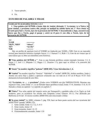 243
3. Tercer párrafo
4. Etc.
ESTUDIO DE PALABRA Y FRASE
NASB (ACTUALIZADO) TEXTO: 1:1-3
1 Vino palabra del SEÑOR a Jonás, hijo de Amitai, diciendo: 2 Levántate, ve a Nínive, la
gran ciudad, y proclama contra ella, porque su maldad ha subido hasta mí. 3 Pero Jonás se
levantó para huir a Tarsis, lejos de la presencia del SEÑOR. Y descendiendo a Jope, encontró un
barco que iba a Tarsis, pagó el pasaje y entró en él para ir con ellos a Tarsis, lejos de la
presencia del SEÑOR.
1:1
NASB ------------
NKJV, NRSV “ahora”
TEV “un día”
NJB ----------
Hay un prefijo de apertura (wa) al VERBO no traducido por NASB y NJB. Esto es un marcador
textual para narración histórica (ejemplo Jueces 1:1; I Samuel 1:1; Ruth 1:1). Esto da un vistazo que el
autor desea que su obra sea entendida como histórica.
“Vino palabra del SEÑOR a ” Esta es una formula profética común (ejemplo Jeremías 1:2, 4;
Oseas 1:1; Joel 1:1; Miqueas 1:1; Hageo 1:1; Zacarías 1:1), pero aquí se refiere a la comisión del
SEÑOR.
“Jonás” Su nombre significa “paloma” (BDB 402). Véase Introduccion 1, b.
“Amitai” Su nombre significa “firmeza” “fidelidad” o “verdad” (BDB 54). Ambos nombres, Jonás y
Amitai son raros (hijo y padre) y aparecen solamente una vez más en el AT en II Reyes 14:25. Esto
demuestra la historicidad de este libro.
1:2 “Levántate, ve … y proclama” ¡Todos estos VERBOS son Qal IMPERATIVOS. Denotan una
urgencia! Este, como Jonás 1:1, es un llamado típico profético (véase Jonás 3:3-4; Jeremías 13:4, 6). El
llamado a Jonás en capítulo 1 es repetido en capítulo 3.
“Nínive” Fue echa capital del imperio asirio por Senaquerib y quedaba sobre el rio Tigris en Irak
moderno, pero su existencia fue mucho más temprana (véase Génesis 10:11). Fue destruida por
Babilonia en 612aC. El mismo nombre (BDB 644) está relacionado a Ishtar.
“la gran ciudad” La ABD, volumen 3, pág. 938, hace un buen punto acerca del uso recurrente del
ADJETIVO “grande” (BDB 152):
1. Gran ciudad, Jonás 1:2; 3:2, 3; 4:11
2. Gran viento, Jonás 1:4
3. Gran tormenta, Jonás 1:4, 12
4. Extremadamente asustado, Jonás 1:10
 