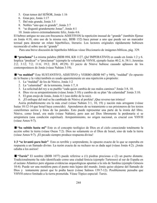 244
5. Gran temor del SEÑOR, Jonás 1:16
6. Gran pez, Jonás 1:17
7. Del más grande, Jonás 3:5
8. Nobles “uno que es grande”, Jonás 3:7
9. “se disgustó grandemente Jonas”, Jonás 4:1
10. Jonás estuvo extremadamente feliz, Jonás 4:6.
El hebreo antiguo no usa con frecuencia ADJETIVOS la repetición inusual de “grande” (también fíjense
en Jonás 4:10, otro uso de la misma raíz, BDB 152) hace pensar a uno que puede ser un marcador
textual para denotar un relato hiperbólico, literario. Los lectores originales rápidamente hubiesen
reconocido el sobre uso de “grande”
Para una breve discusión de hipérboles bíblicas véase Diccionario de imágenes bíblicas, pág. 329.
“proclama” La misma palabra (BDB 894, KB 1127, Qal IMPERATIVO) es usado en Jonás 1:2 y 6.
Implica “predicar” o “proclamar” (ejemplo la voluntad de YHVH, ejemplo Isaías 40:2, 6; 58:1; Jeremías
2:2; 3:12; 7:2; 11:6; 19:2; 20:8; 49:29). El juicio de Nínive hubiese causado aplausos de los
contemporáneos de Jonás (véase Nahúm 3:19).
“su maldad” Este SUSTANTIVO, ADJETIVO y VERBO (BDB 947 y 949), “maldad” (lo opuesto
de lo bueno y la vida) también es usado aparentemente en una repetición a propósito:
1. La “maldad” de los de Nínive, Jonás 1:2
2. La “calamidad” de la tormenta, Jonás 1:7, 8
3. La solicitud del rey a su pueblo “cada quien cambia de sus malos caminos” Jonás 3:8, 10.
4. Dios vio su arrepentimiento (véase Jonás 3:10) y cambio de su plan “de calamidad” Jonás 3:10.
5. El gran enojo de Jonás, Jonás 4:1 (uso doble de la raíz).
6. ¡El enfoque del mal se ha cambiado de Nínive al profeta! ¡Que reverso tan irónico!
Asiria probablemente era la más cruel (véase Nahúm 3:1, 10, 19) y nación más arrogante (véase
Isaías 10:12-14 que Israel haya conocido). Aprendemos de su tratamiento a sus prisioneros de los textos
cuneiformes asirios y fotos de las paredes. Esto puede representar una parte de la ironía del libro.
Nínive, como Israel, era malo (véase Nahúm), pero aun así Dios libremente la perdonaría si se
arrepintiera (una condición espiritual). Arrepentimiento, no origen nacional, es crucial con YHVH
(véase Amos 9:7).
“ha subido hasta mí” Este es el concepto teológico de Dios en el cielo conociendo totalmente la
acción sobre la tierra (véase Oseas 7:2). Dios no solamente es el Dios de Israel, sino de toda la tierra
(véase Amos 9:7). ¡El pecado siempre produce respuesta divina!
1:3 “se levantó para huir” Esto es terrible y sorprendente, lo opuesto exacto de lo que se esperaba en
respuesta a un llamado divino. La razón exacta de su rechazo no es dada aquí (véase Jonás 4:2). ¡Jonás
odiaba a los asirios!
“Tarsis” El nombre (BDB 1077) puede referirse a (1) piedras preciosas o (2) un puerto distante.
Tradicionalmente ha sido identificado como una ciudad fenicia (ejemplo Tartessos) al sur de España en
el océano Atlantico pero algunas evidencias arqueológicas apuntan a la isla de Sardina (ejemplo Génesis
10:4). Puede ser una metáfora para el punto más lejano del mundo. Jonás quiso alejarse del llamado de
Dios y tontamente pensó que lo podía hacer (véase Salmos 139:7-12). Posiblemente pensaba que
YHVH estuvo limitado a la tierra prometida. Véase Tópico especial: Tarsis.
 