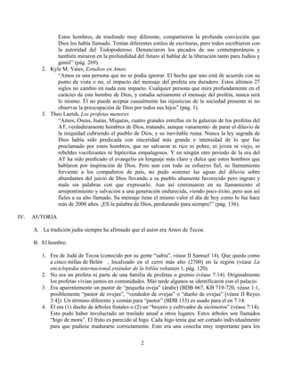 2
Estos hombres, de trasfondo muy diferente, compartieron la profunda convicción que
Dios los había llamado. Tenían diferentes estilos de escrituras, pero todos escribieron con
la autoridad del Todopoderoso. Denunciaron los pecados de sus contemporáneos y
también miraron en la profundidad del futuro al hablar de la liberación tanto para Judíos y
gentil” (pág. 269).
2. Kyle M. Yates, Estudios en Amos.
“Amos es una persona que no se podía ignorar. El hecho que uno está de acuerdo con su
punto de vista o no, el impacto del mensaje del profeta era duradero. Estos últimos 27
siglos no cambio en nada este impacto. Cualquier persona que mira profundamente en el
carácter de este hombre de Dios, y estudia seriamente el mensaje del profeta, nunca será
lo mismo. Él no puede aceptar casualmente las injusticias de la sociedad presente ni no
observar la preocupación de Dios por todos sus hijos” (pág. 1).
3. Theo Laetsh, Los profetas menores
“Amos, Oseas, Isaías, Miqueas, cuatro grandes estrellas en la galaxias de los profetas del
AT, verdaderamente hombres de Dios, tratando, aunque vanamente- de parar el diluvio de
la iniquidad cubriendo el pueblo de Dios, y su inevitable ruina. Nunca la ley sagrada de
Dios había sido predicada con sinceridad más grande e intensidad de lo que fue
proclamado por estos hombres, que no salvaron ni rico ni pobre, ni joven ni viejo, ni
rebeldes vociferantes ni hipócritas empalagosos. Y en ningún otro periodo de la era del
AT ha sido predicado el evangelio en lenguaje más claro y dulce que estos hombres que
hablaron por inspiración de Dios. Pero aun con todo su esfuerzo fiel, su llamamiento
ferviente a los compañeros de país, no pudo sostener las aguas del diluvio sobre
abundantes del juicio de Dios llevando a su pueblo altamente favorecido pero ingrato y
mala sin palabras con que expresarlo. Aun así continuaron en su llamamiento al
arrepentimiento y salvación a una generación endurecida, viendo poco éxito, pero aun así
fieles a su alto llamado. Su mensaje tiene el mismo valor el día de hoy como lo fue hace
más de 2000 años. ¡ES la palabra de Dios, perdurando para siempre!” (pág. 136).
IV. AUTORIA
A. La tradición judía siempre ha afirmado que el autor era Amos de Tecoa.
B. El hombre:
1. Era de Judá de Tecoa (conocido por su gente “sabia”, véase II Samuel 14). Que queda como
a cinco millas de Belén , localizado en el cerro más alto (2700) en la región (véase La
enciclopedia internacional estándar de la biblia volumen 1, pág. 120).
2. No era un profeta ni parte de una familia de profetas o gremio (véase 7:14). Originalmente
los profetas vivían juntos en comunidades. Más tarde algunos se identificaron con el palacio.
3. Era aparentemente un pastor de “pequeña oveja” (árabe) (BDB 667, KB 719-720, véase 1:1,
posiblemente “pastor de ovejas”, “vendedor de ovejas” o “dueño de ovejas” [véase II Reyes
3:4]). Un término diferente y común para “pastor” (BDB 133) es usado para el en 7:14.
4. Él era (1) dueño de árboles frutales o (2) un “boyero y cultivador de sicómoros” (véase 7:14).
Esto pudo haber involucrado un traslado anual a otros lugares. Estos árboles son llamados
“higo de mora”. El fruto es parecido al higo. Cada higo tenía que ser cortado individualmente
para que pudiese madurarse correctamente. Esto era una cosecha muy importante para los
 