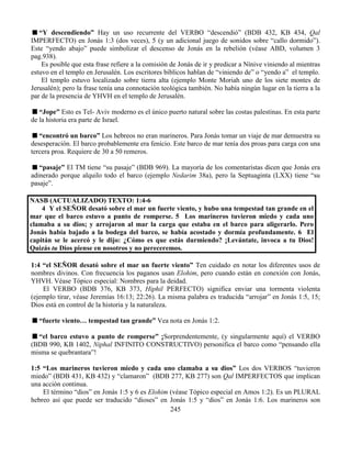 245
“Y descendiendo” Hay un uso recurrente del VERBO “descendió” (BDB 432, KB 434, Qal
IMPERFECTO) en Jonás 1:3 (dos veces), 5 (y un adicional juego de sonidos sobre “callo dormido”).
Este “yendo abajo” puede simbolizar el descenso de Jonás en la rebelión (véase ABD, volumen 3
pag.938).
Es posible que esta frase refiere a la comisión de Jonás de ir y predicar a Nínive viniendo al mientras
estuvo en el templo en Jerusalén. Los escritores bíblicos hablan de “viniendo de” o “yendo a” el templo.
El templo estuvo localizado sobre tierra alta (ejemplo Monte Moriah uno de los siete montes de
Jerusalén); pero la frase tenía una connotación teológica también. No había ningún lugar en la tierra a la
par de la presencia de YHVH en el templo de Jerusalén.
“Jope” Esto es Tel- Aviv moderno es el único puerto natural sobre las costas palestinas. En esta parte
de la historia era parte de Israel.
“encontró un barco” Los hebreos no eran marineros. Para Jonás tomar un viaje de mar demuestra su
desesperación. El barco probablemente era fenicio. Este barco de mar tenía dos proas para carga con una
tercera proa. Requiere de 30 a 50 remeros.
“pasaje” El TM tiene “su pasaje” (BDB 969). La mayoría de los comentaristas dicen que Jonás era
adinerado porque alquilo todo el barco (ejemplo Nedarim 38a), pero la Septuaginta (LXX) tiene “su
pasaje”.
NASB (ACTUALIZADO) TEXTO: 1:4-6
4 Y el SEÑOR desató sobre el mar un fuerte viento, y hubo una tempestad tan grande en el
mar que el barco estuvo a punto de romperse. 5 Los marineros tuvieron miedo y cada uno
clamaba a su dios; y arrojaron al mar la carga que estaba en el barco para aligerarlo. Pero
Jonás había bajado a la bodega del barco, se había acostado y dormía profundamente. 6 El
capitán se le acercó y le dijo: ¿Cómo es que estás durmiendo? ¡Levántate, invoca a tu Dios!
Quizás tu Dios piense en nosotros y no pereceremos.
1:4 “el SEÑOR desató sobre el mar un fuerte viento” Ten cuidado en notar los diferentes usos de
nombres divinos. Con frecuencia los paganos usan Elohim, pero cuando están en conexión con Jonás,
YHVH. Véase Tópico especial: Nombres para la deidad.
El VERBO (BDB 376, KB 373, Hiphil PERFECTO) significa enviar una tormenta violenta
(ejemplo tirar, véase Jeremías 16:13; 22:26). La misma palabra es traducida “arrojar” en Jonás 1:5, 15;
Dios está en control de la historia y la naturaleza.
“fuerte viento… tempestad tan grande” Vea nota en Jonás 1:2.
“el barco estuvo a punto de romperse” ¡Sorprendentemente, (y singularmente aquí) el VERBO
(BDB 990, KB 1402, Niphal INFINITO CONSTRUCTIVO) personifica el barco como “pensando ella
misma se quebrantara”!
1:5 “Los marineros tuvieron miedo y cada uno clamaba a su dios” Los dos VERBOS “tuvieron
miedo” (BDB 431, KB 432) y “clamaron” (BDB 277, KB 277) son Qal IMPERFECTOS que implican
una acción continua.
El término “dios” en Jonás 1:5 y 6 es Elohim (véase Tópico especial en Amos 1:2). Es un PLURAL
hebreo así que puede ser traducido “dioses” en Jonás 1:5 y “dios” en Jonás 1:6. Los marineros son
 