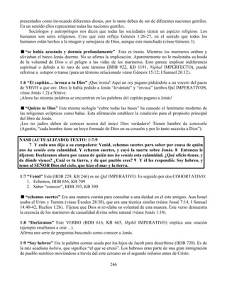 246
presentados como invocando diferentes dioses, por lo tanto deben de ser de diferentes naciones gentiles.
En un sentido ellos representan todas las naciones gentiles.
Sociólogos y antropólogos nos dicen que todas las sociedades tienen un aspecto religioso. Los
humanos son seres religiosos. Creo que esto refleja Génesis 1:26-27, en el sentido que todos los
humanos están hechos a la imagen y semejanza de Dios, aunque este manchado (véase Génesis 3).
“se había acostado y dormía profundamente” Esta es ironía. Mientras los marineros oraban y
aliviaban el barco Jonás duerme. No se afirma la implicación. Aparentemente no le molestaba su huida
de la voluntad de Dios o el peligro a las vidas de los marineros. Esto parece implicar indiferencia
espiritual o debido a lo raro de este término (BDB 922, KB 1191, Niphal IMPERFECTO), puede
referirse a estupor o transe (para un término relacionado véase Génesis 15:12; I Samuel 26:12).
1:6 “El capitán… invoca a tu Dios” ¡Que ironía! Aquí un rey pagano pidiéndole a un vocero del pacto
de YHVH a que ore. Dios le había pedido a Jonás “levántate” y “invoca” (ambos Qal IMPERATIVOS,
véase Jonás 1:2) a Nínive.
¡Ahora las mismas palabras se encuentran en las palabras del capitán pagano a Jonás!
“Quizás tu Dios” Este misma teología “cubre todas las bases” ha causado el fenómeno moderno de
las religiones eclípticas como bahai. Esta afirmación establece la condición para el propósito principal
del libro de Jonás.
¡Los no judíos deben de conocer acerca del único Dios verdadero! Tienen hambre de conocerle
(Agustín, “cada hombre tiene un hoyo formado de Dios en su corazón y por lo tanto necesita a Dios”).
NASB (ACTUALIZADO) TEXTO: 1:7-9
7 Y cada uno dijo a su compañero: Venid, echemos suertes para saber por causa de quién
nos ha venido esta calamidad. Y echaron suertes, y cayó la suerte sobre Jonás. 8 Entonces le
dijeron: Decláranos ahora por causa de quién nos ha venido esta calamidad. ¿Qué oficio tienes, y
de dónde vienes? ¿Cuál es tu tierra, y de qué pueblo eres? 9 Y él les respondió: Soy hebreo, y
temo al SEÑOR Dios del cielo, que hizo el mar y la tierra.
1:7 “Venid” Este (BDB 229, KB 246) es un Qal IMPERATIVO. Es seguido por dos COHORTATIVO:
1. Echemos, BDB 656, KB 709
2. Saber “conocer”, BDB 393, KB 390
“echemos suertes” Era una manera común para consultar a una deidad en el este antiguo. Aun Israel
usaba el Urim y Tumim (véase Éxodos 28:30), que era una técnica similar (véase Josué 7:14; I Samuel
14:40-42; Hechos 1:26). Fíjense que Dios si revelaba su voluntad de esta manera. Este verso demuestra
la creencia de los marineros de casualidad divina sobre natural (véase Jonás 1:14).
1:8 “Decláranos” Este VERBO (BDB 616, KB 665, Hiphil IMPERATIVO) implica una oración
(ejemplo enséñanos a orar…).
Afirma una serie de preguntas buscando como conocer a Jonás.
1:9 “Soy hebreo” Era la palabra común usada por los hijos de Jacob para describirse (BDB 720). Es de
la raíz acadiana habiru, que significa “el que se cruzó”. Los hebreos eran parte de una gran inmigración
de pueblo semítico moviéndose a través del este cercano en el segundo milenio antes de Cristo.
 