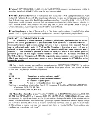 247
“y temo” El VERBO (BDB 431, KB 432, Qal IMPERATIVO) no parece verdaderamente reflejar la
actitud de Jonás hacia YHVH, Elohim (descrito aquí como creador).
“al SEÑOR Dios del cielo” Era el titulo común post exilio para YHVH. (ejemplo II Crónicas 36:23;
Esdras 1:2; Nehemías 1:4, 5; 2:4, 20), sin embargo solamente con esto uno no le puede poner la fecha al
libro de Jonás como post exilio. También fue usado por Abraham (véase Génesis 14:19, 22; 24:3, 7). Es
simplemente posible que estos marineros fenicios adoraban un dios de la fertilidad llamado “el señor del
cielo” (véase B. Porten “Baal y la fecha de Jonás” pág. 240-241, en un libro por M. Carrez, J. Dore, y P.
Grelot [editoriales]). Véase Tópico especial: Nombres para la Deidad.
“que hizo el mar y la tierra” Esto se refiere al Dios único creador/redentor (ejemplo Elohim, véase
génesis 1:1-2:3). Fíjense que él es Dios de aquel que esta causando el problema (ejemplo el mar).
NASB (ACTUALIZADO) TEXTO: 1:10-14
10 Los hombres se atemorizaron en gran manera y le dijeron: ¿Qué es esto que has hecho?
Porque ellos sabían que él huía de la presencia del SEÑOR, por lo que él les había declarado. 11
Entonces le dijeron: ¿Qué haremos contigo para que el mar se calme en torno nuestro? Pues el
mar se embravecía más y más. 12 Y él les dijo: Tomadme y lanzadme al mar, y el mar se
calmará en torno vuestro, pues yo sé que por mi causa ha venido esta gran tempestad sobre
vosotros. 13 Los hombres se pusieron a remar con afán para volver a tierra firme, pero no
pudieron, porque el mar seguía embraveciéndose contra ellos. 14 Entonces invocaron al
SEÑOR, y dijeron: Te rogamos, oh SEÑOR, no permitas que perezcamos ahora por causa de la
vida de este hombre, ni pongas sobre nosotros sangre inocente; porque tú, SEÑOR, has hecho
como te ha placido.
1:10 Esto es ironía- paganos sorprendidos y atemorizados (un ACUSATIVO CONNATE, “se pusieron
extremadamente atemorizados”) de alguien corriendo de Dios quien afirma “tener temor” de Dios.
(Véase Juan 1:9), pero que actúa en total rebelión.
1:11
NASB “Pues el mar se embravecía más y más”
NKJV, NRSV “porque el mar se volvía mas tormentoso”
TEV “la tormenta se ponía peor”
NJB “el mar se volvía cada minuto más áspero”
Esta frase es un modismo hebreo (véase Juan 1:13), compuesto de dos Qal ACTIVOS PARTICIPIOS.
1. Caminando (BDB 229, KB 246)
2. Embravecido (BDB 704, KB 762)
1:12 “Tomadme y lanzadme al mar” Ambos VERBOS son IMPERATIVOS (el primero, BDB 669,
KB 724, Qal IMPERATIVO y el segundo, BDB 376, KB 373, Hiphil IMPERATIVO). Existen varias
teorías acerca del significado de esta acción: (1) un auto sacrificio por las vidas de los marineros (pero
esto no calza en el ambiente de la situación); (2) el escape supremo de la misión de Dios; o (3) el castigo
por su rebelión personal. Dios aborta el esfuerzo supremo de escape de Jonás. ¡El gran pez es un medio
de liberación de la muerte en el mar y un trasporte para hacer la voluntad de Dios “pero Jonás no sabe
esto hasta que es vomitado en la tierra”!
 