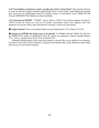 248
1:13 “Los hombres se pusieron a remar con afán para volver a tierra firme” ¡Nuevamente miramos
la ironía de marineros paganos tratando urgentemente salvar a Jonás rebelde, quien hubiese preocupado
poco acerca de una ciudad pagana entera! La palabra “remar” es literalmente “cavar” (BDB 369, KB
365, Qal IMPERFECTO). Denota un esfuerzo profundo.
1:14 “invocaron al SEÑOR” “SEÑOR” aquí se refiere a YHVH. Estos fenicios paganos invocaron a
YHVH (el dios de Jonas) tres veces en su oración- nuevamente ironía. Estos paganos están más
dispuestos de orar que Jonás y más consciente de su pecado y valor de la vida humana.
“sangre inocente” Este es un modismo hebreo (véase Deuteronomio 21:8 y Mateo 27:24-25).
“porque tú, SEÑOR, has hecho como te ha placido” El VERBO “placido” (BDB 342, KB 339,
Qal PERFECTO) implica la habilidad de Dios de cumplir sus propósitos y planes (ejemplo Salmos
115:3; 135:6 y compare Isaías 46:10; 55:8-10; Daniel 4:35).
Hablando teológicamente no hay lugar para empezar a discutir Dios sin un sentido de su soberanía.
El misterio viene entre un Dios soberano y un agente moral humano libre. Jonás demuestra cómo trabaja
Dios aun en un vaso humano renuente.
 