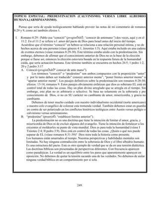 249
TOPICO ESPECIAL: PREDESTINACION (CALVINISMO) VERSUS LIBRE ALBEDRIO
HUMANA.(ARMINIANISMO).
Pienso que sería de ayuda teológicamente hablando proveer las notas de mi comentario de romanos
8:29 y 9, como así también efesios 1.
I. Romano 8:29 - Pablo usa “conoció” (proginŌskŌ, “conocer de antemano”) dos veces, aquí y en el
11:2. En el 11:2 se refiere a l amor del pacto de Dios para Israel antes del inicio del tiempo.
Acuérdese que el término “conoció” en hebreo se relaciona a una relación personal intima, y no de
hechos acerca de una persona (véase génesis 4:1; Jeremías 1:5). Aquí estaba incluido en una cadena
de eventos eternos (véase romanos 8:29-30). Este término estaba unido con la predestinación. Sin
embargo, debemos de afirmar que el conocimiento anterior de Dios no es la base de la elección
porque si fuese así, entonces la elección estuviera basada en la respuesta futura de la humanidad
caída, que sería actuación humana. Este término también se encuentra en hechos 26:5; 1 pedro 1:2,
20 y 2 pedro 3:17
A. Conoció (proginŌskŌ” conocer de ante mano”).
Los términos “conoció” o “predestino” son ambos compuestos con la preposición “antes”
y por lo tanto deben ser traducido” conocer anterior mente”, “poner límites anterior mente” o
“apartar anterior mente”. Los pasajes definitivos sobre la predestinación son romanos 8:28-30;
efesios: 13-14; romanos 9. Estos pasajes obviamente enfatizan que dios es soberano EL está en
control total de todas las cosas. Hay un plan divino arreglado que se arregla en el tiempo. Sin
embargo, este plan no es arbitrario o selectivo. Se basa no solamente en la soberanía y pre
conocimiento de Dios, si no en SU carácter no cambiante de amor, misericordia, y gracia no
cambiante.
Debemos de tener mucho cuidado con nuestro individualismo occidental (norte americano)
o nuestro celo evangélico de colorear esta tremenda verdad. También debemos estar en guardia
en contra de ser polarizado en los conflictos históricos teológicos entre Austin versus pelágio o
calvinismo versus arminianismo.
B. “predestino” (proorizŌ, “establecer límites anterior”).
La predestinación no es una doctrina que tiene la intención de limitar el amor, gracia, y
misericordia de Dios ni de excluir algunos del evangelio. Tiene la intención de fortalecer a los
creyentes al moldearles su punto de vista mundial. Dios es para toda la humanidad (véase I
Timoteo 2:4; II pedro 3:9). Dios está en control de todas las cosas. ¿Quién o qué nos puede
separar de EL (véase romanos 8:31-39)? Dios mira toda la historia como presente.
Los humanos están amarrados al tiempo. Nuestras perspectivas y habilidades mentales son
limitadas. No hay ninguna contradicción entre la soberanía de Dios y el libre albedrio humano.
Es una estructura del pacto. Este es otro ejemplo de verdad que se da en una tensión dialéctica.
Las doctrinas bíblicas son presentadas de perspectivas diferentes. Con frecuencia aparecen
como paradójicas. La verdad es un equilibrio entre los pares que aparentemente aparecen en
oposición. No debemos de quitar la tensión sacando una de las verdades. No debemos de aislar
ninguna verdad bíblica en un compartimiento por si sola.
 
