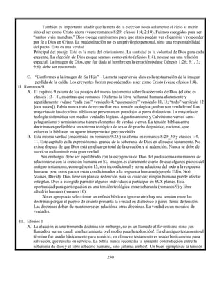 250
También es importante añadir que la meta de la elección no es solamente el cielo al morir
sino el ser como Cristo ahora (véase romanos 8:29; efesios 1:4; 2:10). Fuimos escogidos para ser
“santos y sin manchas.” Dios escoge cambiarnos para que otros puedan ver el cambio y responder
por fe a Dios en Cristo. La predestinación no es un privilegio personal, sino una responsabilidad
del pacto. Esto es una verdad
Principal del pasaje. Esto es la meta del cristianismo. La santidad es la voluntad de Dios para cada
creyente. La elección de Dios es que seamos como cristo (efesios 1:4), no que sea una relación
especial. La imagen de Dios, que fue dada al hombre en la creación (véase Génesis 1:26; 5:1, 3;
9:6), debe ser restaurada.
C. “Conformes a la imagen de Su Hijo” – La meta superior de dios es la restauración de la imagen
perdida de la caída. Los creyentes fueron pre ordenados a ser como Cristo (véase efesios 1:4).
II. Romanos 9.
A. El capítulo 9 es una de los pasajes del nuevo testamento sobre la soberanía de Dios (el otro es
efesios 1:3-14), mientras que romanos 10 afirma la libre voluntad humana claramente y
repetidamente (véase “cada cual” versículo 4; “quienquiera” versículo 11,13; “todo” versículo 12
[dos veces]). Pablo nunca trata de reconciliar esta tensión teológica ¡ambas son verdaderas! Las
mayorías de las doctrinas bíblicas se presentan en paradojas o pares dialécticas. La mayoría de
teología sistemática son medias verdades lógicas. Agustinianismo y Calvinismo versus semi-
pelagianismo y arminianismo tienen elementos de verdad y error. La tensión bíblica entre
doctrinas es preferible a un sistema teológico de texto de prueba dogmático, racional, que
esfuerza la biblia en un agarre interpretativo preconcebido.
B. Esta misma verdad (encontrado en romanos 9:23,) se afirma en romanos 8:29_30 y efesios 1:4,
11. Este capítulo es la expresión más grande de la soberanía de Dios en el nuevo testamento. No
existe disputa de que Dios está en el cargo total de la creación y al redención. Nunca se debe de
suavizar o disminuir esta gran verdad.
Sin embargo, debe ser equilibrado con la escogencia de Dios del pacto como una manera de
relacionarse con la creación humana en SU imagen.es claramente cierto de que algunos pactos del
antiguo testamento, como génesis 15, son incondicional y no se relaciona del todo a la respuesta
humana, pero otros pactos están condicionados a la respuesta humana (ejemplo Edén, Noé,
Moisés, David). Dios tiene un plan de redención para su creación; ningún humano puede afectar
este plan. Dios a escogido permitir algunos individuos a participar en SUS planes. Esta
oportunidad para participación es una tensión teológica entre soberanía (romanos 9) y libre
albedrio humano (romano 10).
No es apropiado seleccionar un énfasis bíblico e ignorar otro hay una tensión entre las
doctrinas porque el pueblo de oriente presenta la verdad en dialectico o pares llenas de tensión.
Las doctrinas deben de mantenerse en relación a otras doctrinas. La verdad es un mosaico de
verdades.
III. Efesios 1
A. La elección es una tremenda doctrina sin embargo, no es un llamado al favoritismo si no ¡un
llamado a ser un canal, una herramienta o el medio para la redención!. En el antiguo testamento el
término fue usado básicamente para servicio; en el nuevo testamento es usado básicamente para
salvación, que resulta en servicio. La biblia nunca reconcilia la aparente contradicción entre la
soberanía de dios y el libre albedrio humano, sino ¡afirma ambos!. Un buen ejemplo de la tensión
 