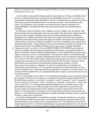 251
bíblica seria romanos 9 en la soberana escogencia de Dios y romanos 10 en la respuesta necesaria
humana (véase 10:11, 13).
A esta La llave a esta tensión teológica puede ser encontrada en 1:4 Jesus es el hombre electo
de Dios y todos potencial mente son electos en EL (Karl Barth). Jesus es EL “si” de dios a la
necesidad de la humanidad caída (Karl Barth). Efesios 1:4 también ayuda a clarificar el asunto al
afirmar que la meta de la predestinación no es sola mente el cielo, si no santidad (ser como
cristo). Con frecuencia ¡ somos atraídos a los beneficios del evangelio e Ignoramos las
responsabilidades!. ¡El llamado de Dios (elección) es para el ahora como también para la
eternidad!
Las doctrinas vienen en relación a otras verdades, no como verdades solas sin relación. Una
buena analogía seria la constelación versus una sola estrella. Dios presenta la verdad en géneros
del este, no del occidente. No debemos de quietar la tensión causada por pares dialécticas
(paradójicas) de verdades doctrinales (Dios como tracen diente versus dios como inmanente;
seguridad versus perseverancia; Jesús como igual con el padre versus Jesús como Dios (quien
siempre toma la iniciativa y establece la agenda) Con un inicio mandatada y una respuesta de fe
arrepentida del hombre.¡ Tenga cuidado de usar texto de prueba por una lado de la paradoja y la
depreciación de otro! Ten cuidado de afirmar doctrina que te guste o teología sistemática.
B. “según nos escogió” en efesios 1:4 es un AORISTO INDICATIVO MEDIO, que enfatiza el
tema. Este enfoque sobre la escogencia del padre antes del tiempo. La escogencia de Dios no
debe ser entendido el sentido islámico del determinismo, ni en el sentido ultra calvinismo como
algunos versus otros, sino en el sentido del pacto. Dios prometió redimir a la humanidad caída
(génesis 3:15). Dios llamo y escogió a Abraham para escoger a todos los humanos (véase génesis
12:3; éxodo 19:5-6). Dios mismo eligió a todas las personas quienes ejercerían fe en Cristo. Dios
siempre toma la iniciativa en la salvación (véase Juan 6:44, 65).este texto y romanos 9 son las
bases bíblicas para la doctrina de la predestinación enfatizada por Agustín y Calvino.
Dios escoge a los creyentes no solamente a la salvación (justificación), sino también a la
santificación (véase colosenses 1:12). Esto podía relacionarse a (1) nuestra posición en Cristo
(véase II corintios 5:21) o (2) el deseo de Dios de reproducir su carácter en sus hijos (véase 2:10;
romanos 8:28-29; Gálatas 4:19). ¡La voluntad de Dios para sus hijos es tanto el cielo un día y ser
como Cristo ahora!.
“En El” es el concepto clave de efesios 1:4 Las bendiciones del padre, gracia, y salvación fluyen
por medio de Cristo (Juan 14:6). Fíjense en la repetición de esta firma gramatical (LOCATIVO
DE ESFERA) en versículo 3, “en Cristo”; versículo 4, “en EL”; versículo 7, “en El” versículo 9,
“en El” versículo 10, “en Cristo”, “en El”; versículo 12, “en Cristo” y versículo 13, “en EL” (dos
veces). Jesús es EL “si” a la humanidad caída (Karl Barth) Jesús es el hombre electo y todos
potencialmente electos en el. Todas las bendiciones de Dios padre fluyen a través de Cristo.
La frase “antes de la fundación del mundo” también es usado en mateo 25:34; Juan 17:24; I
Pedro 1:19-20 y Apocalipsis 13:8.demustra la actividad redentora del Dios trino aun antes del
génesis 1:1. Los humanos están limitados por su sentido del tiempo todo para nosotros es pasado,
presente, y futuro, pero no para Dios.
La meta de la predestinación es santidad no privilegio. ¡El llamado de Dios no es a un grupo
selecto de hijos de Adán sino para todos!. Es un llamado para hacer lo que Dios intento que la
humanidad fuera como el mismo (véase I Tesalonicenses 5:23; II Tesalonicenses 2:13); en SU
imagen (genesis1:26-27) . Convertir la predestinación en un dogma teológico en vez de una vida
santa es una tragedia. Con frecuencia nuestras teologías hablan más fuertes que el texto bíblico.
 