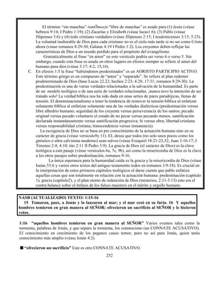 252
El término “sin manchas” (amŌmos)o “libre de manchas” es usado para (1) Jesús (véase
hebreos 9:14; I Pedro 1:19); (2) Zacarías y Elizabeth (véase lucas1:6); (3) Pablo (véase
filipenses 3:6) y (4) todo cristiano verdadero (véase filipenses 2:15; I tesalonicenses 3:13; 5:23).
La voluntad inalterable de Dios para cada cristiano no es el cielo más tarde si no ser como Cristo
ahora (véase romanos 8:29-30; Gálatas 4:19 I Pedro 1:2). Los creyentes deben reflejar las
características de Dios a un mundo perdido para el propósito del evangelismo.
Gramaticalmente al frase “en amor” en este versículo podría ser verso 4 o verso 5. Sin
embargo, cuando esta frase es usada en otros lugares en efesios siempre se refiere al amor del
humano para dios (véase 3:17; 4:2, 15,16).
C. En efesios 1:5 la frase “habiéndonos predestinados” es un AORISTO PARTICIPIO ACTIVO.
Este término griego es un compuesto de “antes” y “separado”. Se refiere al plan redentor
predeterminado de Dios (base Lucas 22.22; hechos 2:23; 4:28; 17:31; romanos 8:29-30). La
predestinación es una de varias verdades relacionadas a la salvación de la humanidad. Es parte
de un modelo teológico o de una serie de verdades relacionadas. ¡nunca tuvo la intención de ser
tratado solo! La verdad bíblica nos ha sido dada en unas series de pares paradójicas, llenas de
tensión. El denominacionalismo a tener la tendencia de remover la tensión bíblica al enfatizar
solamente bíblica al enfatizar solamente una de las verdades dialécticas (predestinación versus
libre albedrio humano; seguridad de los creyente versus perseverancia de los santos; pecado
original versus pecado voluntario el estado de no pecar versus pecando menos, santificación
declarada instantáneamente versus santificación progresiva; fe versus obra; libertad cristiana
versus responsabilidad cristiana; transcendencia versus inmanencia).
La escogencia de Dios no se basa en pre conocimiento de la actuación humana sino en su
carácter de gracia (véase versiculo9y 11). EL desea que todos (no solo unos pocos como los
gnóstico o ultra calvinista moderno) sean salvos (véase Ezequiel 18:21-23,32; Juan 3:16-17; I
Timoteo 2:4; 4:10; tito 2:11 II Pedro 3:9). La gracia de Dios (el carácter de Dios) es la clave
teológica a este pasaje (véase versículos 6a, 7c, 9b), así como la misericordia de Dios es la clave
a los otros pasajes sobre predestinación, romanos 9-16.
La única esperanza para la humanidad caída es la gracia y la misericordia de Dios (véase
Isaías 53:6 y varios otros textos del antiguo testamento todos en romanos 3:9-18). Es crucial en
la interpretación de estos primeros capítulos teológicos el darse cuenta que pablo enfatiza
aquellas cosas que son totalmente en relación con la actuación humana: predestinación (capitulo
1), gracia (capitulo2), y el plan eterno de redención de Dios (misterios, 2:11-3:13) esto era el
contra balance sobre el énfasis de los falsos maestros en el mérito y orgullo humano.
NASB (ACTUALIZADO) TEXTO: 1:15-16
15 Tomaron, pues, a Jonás y lo lanzaron al mar; y el mar cesó en su furia. 16 Y aquellos
hombres temieron en gran manera al SEÑOR; ofrecieron un sacrificio al SEÑOR y le hicieron
votos.
1:16 “aquellos hombres temieron en gran manera al SEÑOR” Varios eventos tales como la
tormenta, palabras de Jonás, y que separo la tormenta, los conmociono (un CONNATE ACUSATIVO).
El conocimiento en crecimiento de los paganos causo temor, pero no así para Jonás, quien tenía
conocimiento más amplio (véase Jonás 4:2).
“ofrecieron un sacrificio” Este es otro CONNATE ACUSATIVO.
 