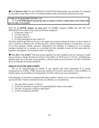 253
“y le hicieron votos” Es otro CONNATE ACUSATIVO demostrando una intensidad. Su respuesta
es muy judía (véase Salmos 116:17-18). Quizás habían tenido conversación adicional con Jonás.
NASB (ACTUALIZADO) TEXTO: 1:17
17 Y el SEÑOR dispuso un gran pez que se tragara a Jonás; y Jonás estuvo en el vientre del
pez tres días y tres noches.
1:17 “Y el SEÑOR dispuso un gran pez” El VERBO “dispuso” (BDB 584, KB 599, Piel
IMPERFECTO) es usado en las cuatro ocurrencias milagrosas.
1. El gran pez, Jonás 1:17
2. La viña, Jonás 4:6
3. El gusano, Jonás 4:7
4. El viento abrazador del este, Jonás 4:8
Esta frase enfatiza que Dios no los creo, sino asigno una creatura existente de actuar a su favor (como el
asno o el burro en Números 25). El Dios que hiso a Jonás controla la historia y la naturaleza. ¡Yo creo
en un Dios presente, amable, personal, sobrenatural! Sin embargo, lo milagroso no es el enfoque
teológico principal de su mensaje en su totalidad del libro (ejemplo el amor de Dios para todos los
humanos, aun paganos, y la arrogancia judía y el orgullo).
“tres días y tres noches” Esta frase puede significar tres días completos, pero en vista que es usada
para el entierro y tiempo de Jesús en el hades (véase Mateo 12:39-40; Lucas 11:29-32), probablemente
significa parte de un día, todo el día siguiente, y entonces parte de un día tercero. No tiene la intensión
de ser un indicador de tiempo específico.
PREGUNTAS DE DISCUSIÓN
Este es un comentario-guía de estudio, lo que significa que usted responsable de su propia
interpretación de la Biblia. Todos tenemos que caminar a la luz de lo que tenemos. Usted, la Biblia y el
Espíritu Santo son prioridad en la interpretación. No debe cederle esto a un comentarista.
Estas preguntas de discusión se proporcionan para ayudarle a pensar en los asuntos principales de esta
sección del libro. Tienen la intención invitar a la reflexión, no son definitivas.
1. ¿Por qué Jonás no quiso ir a Nínive?
2. ¿Cómo los marineros se igualan a la espiritualidad de Jonás en este relato?
3. ¿Por qué “el gran pez” molesta a tanta gente?
4. ¿Cuál es el propósito del libro?
 
