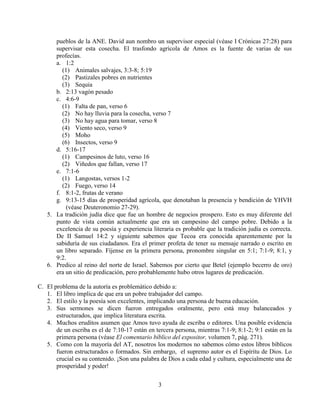 3
pueblos de la ANE. David aun nombro un supervisor especial (véase I Crónicas 27:28) para
supervisar esta cosecha. El trasfondo agrícola de Amos es la fuente de varias de sus
profecías.
a. 1:2
(1) Animales salvajes, 3:3-8; 5:19
(2) Pastizales pobres en nutrientes
(3) Sequia
b. 2:13 vagón pesado
c. 4:6-9
(1) Falta de pan, verso 6
(2) No hay lluvia para la cosecha, verso 7
(3) No hay agua para tomar, verso 8
(4) Viento seco, verso 9
(5) Moho
(6) Insectos, verso 9
d. 5:16-17
(1) Campesinos de luto, verso 16
(2) Viñedos que fallan, verso 17
e. 7:1-6
(1) Langostas, versos 1-2
(2) Fuego, verso 14
f. 8:1-2, frutas de verano
g. 9:13-15 días de prosperidad agrícola, que denotaban la presencia y bendición de YHVH
(véase Deuteronomio 27-29).
5. La tradición judía dice que fue un hombre de negocios prospero. Esto es muy diferente del
punto de vista común actualmente que era un campesino del campo pobre. Debido a la
excelencia de su poesía y experiencia literaria es probable que la tradición judía es correcta.
De II Samuel 14:2 y siguiente sabemos que Tecoa era conocida aparentemente por la
sabiduría de sus ciudadanos. Era el primer profeta de tener su mensaje narrado o escrito en
un libro separado. Fíjense en la primera persona, pronombre singular en 5:1; 7:1-9; 8:1, y
9:2.
6. Predico al reino del norte de Israel. Sabemos por cierto que Betel (ejemplo becerro de oro)
era un sitio de predicación, pero probablemente hubo otros lugares de predicación.
C. El problema de la autoría es problemático debido a:
1. El libro implica de que era un pobre trabajador del campo.
2. El estilo y la poesía son excelentes, implicando una persona de buena educación.
3. Sus sermones se dicen fueron entregados oralmente, pero está muy balanceados y
estructurados, que implica literatura escrita.
4. Muchos eruditos asumen que Amos tuvo ayuda de escriba o editores. Una posible evidencia
de un escriba es el de 7:10-17 están en tercera persona, mientras 7:1-9; 8:1-2; 9:1 están en la
primera persona (véase El comentario bíblico del expositor, volumen 7, pág. 271).
5. Como con la mayoría del AT, nosotros los modernos no sabemos cómo estos libros bíblicos
fueron estructurados o formados. Sin embargo, el supremo autor es el Espíritu de Dios. Lo
crucial es su contenido. ¡Son una palabra de Dios a cada edad y cultura, especialmente una de
prosperidad y poder!
 
