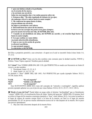 255
3 pues me habías echado a lo profundo,
en el corazón de los mares,
y la corriente me envolvió;
todas tus encrespadas olas y tus ondas pasaron sobre mí.
4 Entonces dije: "He sido expulsado de delante de tus ojos;
sin embargo volveré a mirar hacia tu santo templo."
5 Me rodearon las aguas hasta el alma,
el gran abismo me envolvió,
las algas se enredaron a mi cabeza.
6 Descendí hasta las raíces de los montes,
la tierra con sus cerrojos me ponía cerco para siempre;
pero tú sacaste de la fosa mi vida, oh SEÑOR, Dios mío.
7 Cuando en mí desfallecía mi alma, del SEÑOR me acordé; y mi oración llegó hasta ti,
hasta tu santo templo.
8 Los que confían en vanos ídolos
su propia misericordia abandonan,
9 mas yo con voz de acción de gracias
te ofreceré sacrificios.
Lo que prometí, pagaré.
La salvación es del SEÑOR.
2:1 Dios a propósito permitió y aun estructuro el apuro en el cual se encontró Jonás (véase Jonás 1:4,
17; 2:3).
“al SEÑOR su Dios” Estos son los dos nombres más comunes para la deidad israelita, YHVH y
Elohim. Véase Tópico especial: Nombres para la deidad.
2:2 “clamé” Este VERBO (BDB 894, KB 1128, Qal PERFECTO) es usado con frecuencia en Jonás (8
veces) y en dos sentidos:
1. Proclamad, Jonás 1:2; 3:2, 4, 5
2. Orad, Jonás 1:6, 14; 2:2; 3:8
Es paralelo a “llore” (BDB 1002, KB 1443, Piel PERFECTO) por ayuda (ejemplo Salmos 30:2-3;
19:146; Isaías 58:9).
NASB “En mi angustia”
NKJV “debido a mi aflicción”
TEV “en mi angustia”
Este SUSTANTIVO (BDB 865) viene del concepto de “estrecho o restringido”, significa aplicar
presión (ejemplo aplastar uva con el pie de uno véase Salmos 18:4-6; 22:11; 25:17; 118:5, 120:1).
“Desde el seno del Seol” Puede haber un juego sobre el término “profundidad” que es literalmente
“vientre” (BDB 105) y la localización física de Jonás “dentro del gran pez” (BDB 588). El termino Seol
se refiere al lugar de los muertos consientes (paralelo a “fosa” véase Salmos 30:3). Así como la tumba es
el lugar de reposo de nuestro cuerpo físico a la hora de la muerte, así Seol es el lugar de nuestra
personalidad. El AT no provee mucha informacion acerca de la vida después de la muerte. De lo poco
que provee aprendemos:
1. Hay una vida consciente después de la muerte física
 
