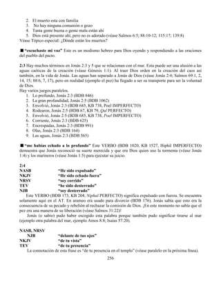 256
2. El muerto esta con familia
3. No hay ninguna comunión o gozo
4. Tanta gente buena o gente mala están ahí
5. Dios está presente ahí, pero no es adorado (véase Salmos 6:5; 88:10-12; 115:17; 139:8)
Véase Tópico especial: ¿Dónde están los muertos?
“escuchaste mi voz” Este es un modismo hebreo para Dios oyendo y respondiendo a las oraciones
del pueblo del pacto.
2:3 Hay muchos términos en Jonás 2:3 y 5 que se relacionan con el mar. Esta puede ser una alusión a las
aguas caóticas de la creación (véase Génesis 1:1). Al traer Dios orden en la creación del caos así
también, en la vida de Jonás. Las aguas han separado a Jonás de Dios (véase Jonás 2:4; Salmos 69:1, 2,
14, 15; 88:6, 7, 17), pero en realidad (ejemplo el pez) ha llegado a ser su transporte para ser la voluntad
de Dios.
Hay varios juegos paralelos.
1. Lo profundo, Jonás 2:3 (BDB 846)
2. La gran profundidad, Jonás 2:5 (BDB 1062)
3. Envolvió, Jonás 2:3 (BDB 685, KB 738, Poel IMPERFECTO)
4. Rodearon, Jonás 2:5 (BDB 67, KB 79, Qal PERFECTO)
5. Envolvió, Jonás 2:5 (BDB 685, KB 738, Poel IMPERFECTO)
6. Corriente, Jonás 2:3 (BDB 625)
7. Encrespadas, Jonás 2:3 (BDB 991)
8. Olas, Jonás 2:3 (BDB 164)
9. Las aguas, Jonás 2:3 (BDB 565)
“me habías echado a lo profundo” Este VERBO (BDB 1020, KB 1527, Hiphil IMPERFECTO)
demuestra que Jonás reconoció su suerte merecida y que era Dios quien uso la tormenta (véase Jonás
1:4) y los marineros (véase Jonás 1:5) para ejecutar su juicio.
2:4
NASB “He sido expulsado”
NKJV “He sido echado fuera”
NRSV “soy corrido”
TEV “he sido desterrado”
NJB “soy desterrado”
Este VERBO (BDB 173, KB 204, Niphal PERFECTO) significa expulsado con fuerza. Se encuentra
solamente aquí en el AT. En arameo era usado para divorcio (BDB 176). Jonás sabía que esto era la
consecuencia de su pecado y rebelión al rechazar la comisión de Dios. ¡En este momento no sabía que el
pez era una manera de su liberación (véase Salmos 31:22)!
Jonás (o sabio) pudo haber escogido esta palabra porque también pudo significar tirarse al mar
(ejemplo otra palabra del mar, ejemplo Amos 8:8; Isaías 57:20).
NASB, NRSV
NJB “delante de tus ojos”
NKJV “de tu vista”
TEV “de tu presencia”
La connotación de esta frase es “de tu presencia en el templo” (véase paralelo en la próxima línea).
 