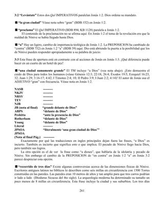 261
3:2 “Levántate” Estos dos Qal IMPERATIVOS paralelan Jonás 1:2. Dios ordena su mandato.
“la gran ciudad” Véase nota sobre “gran” (BDB 152) en Jonás 1:2.
“proclama” El Qal IMPERATIVO (BDB 894, KB 1128) paralela a Jonás 1:2.
El contenido de la proclamación no se afirma aquí. En Jonás 1:2 el tema de la revelación era que la
maldad de Nínive se había llegado hasta Dios.
“a” Hay un ligero, cambio de importancia teológica de Jonás 1:2. La PREPOSICION ha cambiado de
“contra” (BDB 752) en Jonás 1:2 “a” (BDB 39) aquí. Dio está abriendo la puerta a la posibilidad que los
de Nínive pueden responder apropiadamente a su palabra de juicio.
3:3 Esta frase de apertura está en contraste con al acciones de Jonás en Jonás 1:3. ¡Qué diferencia puede
hacer en un cuarto de un hotel de pez!
“una ciudad sumamente grande” El TM incluye “a Dios” (vea nota abajo). ¡Esto demuestra el
cuido de Dios para todos los humanos (véase Génesis 12:3; 22:18; 26:4; Éxodos 19:5; Ezequiel 16:23,
32; Juan 1:29; 3:16-17; 4:42; I Timoteo 2:4; 10; II Pedro 3:9; I Juan 2:2; 4:14)! El autor de Jonás usa el
ADJETIVO “gran” con frecuencia. Véase nota en Jonás 1:2.
NASB ---------
NKJV ---------
NRSV ---------
TEV ---------
NJB ---------
JB (nota al final) “grande delante de Dios”
ABPS “delante de Dios”
Peshitta “ante la presencia de Dios”
Rotherham “delante de Dios”
Young “delante de Dios”
Literal ---------
JPSOA “literalmente ‘una gran ciudad de Dios’”
JPSOA
(Nota al final Pág.) ----------
Exactamente por qué las traducciones en ingles principales dejan fuera las frases, “a Dios” es
incierto. También es incierto que significa esto o que implica. El pecado de Nínive llego hacia Dios,
pero también sus logros.
La otra opción es el de ver la frase como “a dioses”, que hablaría de la idolatría y pecado de
Nínive. Sin embargo el cambio de la PREPOSICION de “en contra” en Jonás 1:2 “a” en Jonás 3:2
parece despreciar esta opción.
“recorrido de tres días” Existe algunas controversias acerca de las dimensiones físicas de Nínive.
Escritores antiguos latinos no bíblicos lo describen como seis millas en circunferencia con 1500 Torres
construidas en las paredes. Las paredes eran 10 metros de altos y tan amplio para que tres carros podrían
ir lado a lado (Diodurus Sicucus del 4to siglo). La arqueología moderna ha determinado su tamaño un
poco menos de 8 millas en circunferencia. Esta frase incluye la ciudad y sus suburbios. Los tres días
 