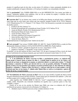 262
pueden (1) significar parte de dos días, un día entero; (2) referirse a Jonás caminando alrededor de la
ciudad y predicando en lugares diferentes; o (3) incluye la ciudad y sus comunidades alrededor.
3:4 “y proclamaba” Este VERBO (BDB 894) es un Qal IMPERFECTO. Uno asume que hablo en
arameo. Solamente hablaba cinco palabras. Esto no era un sermón de aceptar o rechazar esto era
simplemente una proclamación de aceptar.
“cuarenta días” Es un número muy común en la biblia para denotar un periodo largo o indefinido
(más largo que un siclo lunar, pero menor que una estación, ejemplo Éxodos 24:18; 34:28; Números
13:25; Deuteronomio 9:9, 11; I Samuel 17:16; I Reyes 19:8). Con frecuencia es asociado con un periodo
de prueba o juicio:
1. El diluvio de Noé, Génesis 7:4
2. Periodo de peregrinaje de la montaña por Israel, Éxodos 16:35; Salmos 95:10.
3. Ayuno de Moisés, Éxodos 24:8; Deuteronomio 9:9-11
4. Dominación filistea de Israel, Jueces 13:1
5. Ayuno de Elías, I Reyes 19:8
6. Acciones simbólicas de Ezequiel, Ezequiel 4:6
7. Juicio de Dios sobre Nínive, Jonás 3:4
8. Ayuno de Jesús, Mateo 4:2.
Sorprendentemente la Septuaginta tiene “dentro de tres días”.
“será arrasada” Este mismo VERBO (BDB 245, KB 253, Niphal PARTICPIO) es usado de Dios
destruyendo Sodoma en Génesis 19:29 (el SUSTANTIVO en BDB 246). Puede implicar.
1. Positivo (“voltear”, ejemplo la mayoría de sus usos, véase Oseas 11:8-9)
2. Negativo (“arrasada” o “arrastrado” lo que si paso en 625aC).
Es posible, a la luz del carácter de Dios (véase Jonás 4:2), de que el mensaje de Dios a través de Jonás
tenía el sentimiento de una buena respuesta, que aun Jonás lo reconoció (véase Jonás 3:2; 4:1-4).
NASB (ACTUALIZADO) TEXTO: 3:5-9
5 Y los habitantes de Nínive creyeron en Dios, y proclamaron ayuno y se vistieron de
cilicio desde el mayor hasta el menor de ellos. 6 Cuando llegó la noticia al rey de Nínive, se
levantó de su trono, se despojó de su manto, se cubrió de cilicio y se sentó sobre ceniza. 7 E hizo
proclamar y anunciar en Nínive, por decreto del rey y de sus grandes, diciendo: Ni hombre ni
bestia, ni buey ni oveja prueben cosa alguna; no pasten ni beban agua, 8 sino cúbranse de cilicio
hombres y animales, y clamen a Dios con fuerza, y vuélvase cada uno de su mal camino y de la
violencia que hay en sus manos. 9 ¡Quién sabe! Quizá Dios se vuelva, se arrepienta y aparte el
ardor de su ira, y no perezcamos.
3:5 “los habitantes de Nínive creyeron en Dios” Este es un verso terrible el pueblo de Nínive tenían
tan poca informacion acerca de Dios (Elohim). Tenían menos que los marineros del capítulo 1. ¡Pero aun
así Dios acepto su fe y cambio o alejo su juicio (véase 4:11)!
¿Qué significa este VERBO (BDB 52, KB 63), “creer”? originalmente se refiere a algo firma,
estable, solido. Desarrollo una extensión metafórica de aquella cosa o persona quien es fiel, leal,
confiable, y seguro.
Fíjense en su uso en los escritos de Moisés (que Pablo usa como su evidencia del AT para
justificación por gracia a través de la fe en Romanos 4 y Gálatas 3).
1. Abraham creyó a YHVH acerca de un hijo venidero (Génesis 15:16)
 