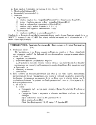 263
2. Israel creyó en el mensajero y el mensaje de Dios (Éxodos 19:9).
3. Moisés es fiel (Números 12:7).
4. Dios es fiel (Deuteronomio 7:9).
5. Confianza
a. Negativamente
(1) Israel no creyó en Dios y su palabra (Números 14:11; Deuteronomio 1:32; 9:23).
(2) Moisés y Aarón no creyeron en dios y su palabra (Números 20:12)
(3) Jacob no creía que José estuviera vivo (Génesis 45:26).
(4) Israel no creyó a Moisés (Éxodos 4:1, 5, 8, 9, 31)
(5) Israel no tiene seguridad (Deuteronomio 28:66).
b. Positivamente
(1) Israel creyó en Dios y su vocero (Éxodos 14:31)
Esta lista breve demuestra la variedad e importancia de esta palabra hebrea. Véase un artículo breve en
NIDOTTE, volumen 1, pág. 427-433. Esta misma variedad es seguida en el griego coiné en el NT
(véase Tópico especial abajo).
TÓPICO ESPECIAL: CREENCIA, CONFIANZA, FE Y FIDELIDAD EN EL ANTIGUO TESTAMENTO
(‫אמו‬)
I. Declaración Inicial
Hay que decir que el uso de este concepto teológico, tan crucial en el NT, no está definido
muy claramente en el AT. Sin duda está allí, pero demostrado en personas y pasajes selectos
claves. El AT mezcla:
1. La persona y la comunidad.
2. El encuentro personal y la obediencia del pacto.
¡La fe es tanto un encuentro personal como un estilo de vida diario! Es más fácil describir
en una persona que en una forma léxica (ejemplo, estudio de palabras). Este aspecto personal
se ilustra mejor en:
1. Abraham y su simiente
2. David e Israel
II. Estos hombres se reunieron/encontraron con Dios y sus vidas fueron transformadas
permanentemente (no en vidas perfectas, sino en una fe continua). Las pruebas revelaron las
debilidades y fortalezas de su encuentro de fe con Dios, ¡pero la relación íntima y de fe
continuó con el tiempo! Fue probada y refinada, pero continuó, como se evidencia por su dev
Raíz principal que se usa
A. ‫אמן‬ (BDB 52)
1. VERBO
a. Conjugación Qal – apoyar, nutrir (ejemplo, 2 Reyes 10; 1, 5; Ester 2:7, el uso no
teológico).
b. Conjugación Niphal – asegurarse o afirmarse, establecer, confirmar, ser fiel o
fidedigno.
(1) de los hombres, Isaías 8:2; 53:1; Jeremías 40:14
(2) de las cosas, Isaías 22:23
(3) de Dios, Deuteronomio 7:9, 12; Isaías 49:7; Jeremías 42:5
 