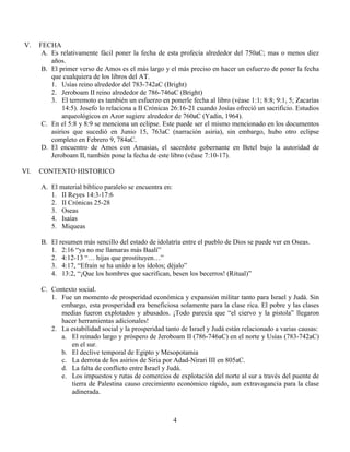 4
V. FECHA
A. Es relativamente fácil poner la fecha de esta profecía alrededor del 750aC; mas o menos diez
años.
B. El primer verso de Amos es el más largo y el más preciso en hacer un esfuerzo de poner la fecha
que cualquiera de los libros del AT.
1. Usías reino alrededor del 783-742aC (Bright)
2. Jeroboam II reino alrededor de 786-746aC (Bright)
3. El terremoto es también un esfuerzo en ponerle fecha al libro (véase 1:1; 8:8; 9:1, 5; Zacarías
14:5). Josefo lo relaciona a II Crónicas 26:16-21 cuando Josías ofreció un sacrificio. Estudios
arqueológicos en Azor sugiere alrededor de 760aC (Yadin, 1964).
C. En el 5:8 y 8:9 se menciona un eclipse. Este puede ser el mismo mencionado en los documentos
asirios que sucedió en Junio 15, 763aC (narración asiria), sin embargo, hubo otro eclipse
completo en Febrero 9, 784aC.
D. El encuentro de Amos con Amasias, el sacerdote gobernante en Betel bajo la autoridad de
Jeroboam II, también pone la fecha de este libro (véase 7:10-17).
VI. CONTEXTO HISTORICO
A. El material bíblico paralelo se encuentra en:
1. II Reyes 14:3-17:6
2. II Crónicas 25-28
3. Oseas
4. Isaías
5. Miqueas
B. El resumen más sencillo del estado de idolatría entre el pueblo de Dios se puede ver en Oseas.
1. 2:16 “ya no me llamaras más Baalí”
2. 4:12-13 “… hijas que prostituyen…”
3. 4:17, “Efraín se ha unido a los ídolos; déjalo”
4. 13:2, “¡Que los hombres que sacrifican, besen los becerros! (Ritual)”
C. Contexto social.
1. Fue un momento de prosperidad económica y expansión militar tanto para Israel y Judá. Sin
embargo, esta prosperidad era beneficiosa solamente para la clase rica. El pobre y las clases
medias fueron explotados y abusados. ¡Todo parecía que “el ciervo y la pistola” llegaron
hacer herramientas adicionales!
2. La estabilidad social y la prosperidad tanto de Israel y Judá están relacionado a varias causas:
a. El reinado largo y próspero de Jeroboam II (786-746aC) en el norte y Usías (783-742aC)
en el sur.
b. El declive temporal de Egipto y Mesopotamia
c. La derrota de los asirios de Siria por Adad-Nirari III en 805aC.
d. La falta de conflicto entre Israel y Judá.
e. Los impuestos y rutas de comercios de explotación del norte al sur a través del puente de
tierra de Palestina causo crecimiento económico rápido, aun extravagancia para la clase
adinerada.
 