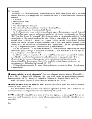 266
IV. Conclusión
La fe bíblica es la respuesta humana a una palabra/promesa divina. Dios siempre toma la iniciativa
(ejemplo, Juan 6:44, 65), pero parte de esta comunicación divina es la necesidad de que los humanos
respondan.
1. Confianza
2. Obediencia del pacto.
La fe bíblica es:
1. Una relación personal (fe inicial).
2. Una afirmación de la verdad bíblica (fe en la revelación de Dios).
3. Una apropiada respuesta obediente a ella (fe diaria).
La fe bíblica no es un boleto al cielo ni una póliza de seguros. Es una relación personal. Este es el
propósito de la creación y de que los humanos sean hechos a la imagen y semejanza (véase Génesis
1:26-27) de Dios. Se trata de “intimidad”. ¡Dios desea comunión, no cierta posición teológica! Pero la
comunión con un Dios santo demanda que los hijos exhiban la característica de la “familia” (ejemplo,
santidad, véase Levítico 19:2; Mateo 5:48; 1 Pedro 1:15-16). La caída (véase Génesis 3) afectó
nuestra capacidad de responder de manera apropiada. Por lo tanto, Dios actuó por nosotros (véase
Ezequiel 36:27-38), dándonos un “corazón nuevo” y un “espíritu nuevo”, que nos capacita por medio
de la fe y el arrepentimiento para la comunión con él, ¡y para obedecerlo!
Las tres son cruciales. Las tres deben mantenerse. La meta es conocer a Dios (tanto en sentido
hebreo como griego) y reflejar su carácter en nuestra vida. La meta de la fe no es el cielo algún día,
¡sino la semejanza a Cristo todos los días!
La fidelidad humana es el resultado (NT) no la base (AT) de una relación con Dios: la fe humana
en su fidelidad la confianza humana en su veracidad. El corazón de la perspectiva del NT de la
salvación es que los humanos deben responder inicial y continuamente a la gracia inicial y
misericordia de Dios, demostrada en Cristo. ¡Él ha amado, ha enviado, ha provisto; tenemos que
responder con fe y fidelidad (véase Efesios 2:8-9 y 10)!
El Dios fiel quiere un pueblo fiel para revelarse a sí mismo a un mundo incrédulo y llevarlo a una
fe personal en él.
“ayuno… cilicio… se sentó sobre ceniza” Estos eran señales de lamentos (ejemplo II Samuel 3:31;
I Reyes 21:27; II Reyes 6:30; Nehemías 9:1) y una señal publica de arrepentimiento (ejemplo
Deuteronomio 9:9, 18, 25; I Samuel 6:7; Esdras 10:6; Nehemías 9:1; Jeremías 36:6-9; Joel 2:12).
Véase Enciclopedia ilustrada de biblia Zondervan, volumen 4, pág. 302-307.
“desde el mayor hasta el menor de ellos” Esto incluye toda la gente, pero aun los animales
domésticos (véase Jonás 3:7-8).
Esta frase también añade evidencia a la naturaleza hiperbólica de Jonás. ¡En la historia de los
avivamientos nunca toda la persona en una sociedad se arrepiente y cree!
3:7 “Ni hombre ni bestia, ni buey ni oveja prueben cosa alguna… ni beban agua” ¡Esto era un
ayuno total serio! No se dio un tiempo, pero la vida no puede continuar sin líquidos más allá de tres o
cuatro días.
3:8
 