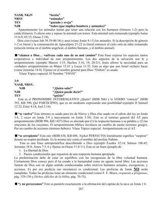 267
NASB, NKJV “bestia”
NRSV “animales”
TEV “ganado y oveja”
NJB “todos (que implica hombres y animales)”
Aparentemente los animales tenían que tener una relación con los humanos (Génesis 1-2) pero la
caída (Génesis 3) afecto esto y repuso la amistad con temor. Esta amistad será restaurada (ejemplo Isaías
11:6-9; 65:15; Oseas 2:18).
Dios creo (véase Job 38:39-40:34) y ama (véase Jonás 4:11) los animales. Si la descripción de génesis
1-2 es literal y la consumación de Apocalipsis 21-22 es literal entonces el cielo será un edén restaurado
(relación íntima en el ámbito angelical, el ámbito humano, y el ámbito animal).
“clamen a Dios… vuélvase cada uno de su mal camino” Esta frase expresa los aspectos tantos
corporativos e individual de este arrepentimiento. Los dos aspectos de la salvación son fe y
arrepentimiento (ejemplo Marcos 1:15; Hechos 3:16, 19; 20:21). Jesús afirmo la necesidad para un
verdadero arrepentimiento en Mateo 12:41 y Lucas 11:32. Esto es algo que aun Israel rechazo hacer
(véase Jeremías 18:8). Fíjense en el nombre general para Dios “Elohim” es usado.
Véase Tópico especial: El Nombre “YHVH”.
3:9
NASB, NRSV,
NJB “¡Quién sabe!”
NJB “¡Quien puede decir!”
TEV “quizás”
Este es el PRONOMBRE INTERROGATIVO ¿Quién? (BDB 566) y le VERBO “conocer” (BDB
393, KB 390, Qal PARTICIPIO), que es un modismo expresando una posibilidad (ejemplo II Samuel
12:22; Ester 4:14; Joel 2:14).
“se vuelva” Este término es usado para los de Nínive y Dios (fue usado en el edicto del rey en Jonás
3:8, 2 veces en Jonás 3:9 y nuevamente en Jonás 3:10). Este es el termino general del AT para
arrepentimiento (BDB 996, KB 1427) Dios es afectado por (1) la respuesta humana a su palabra y (2) las
oraciones de los creyentes. El arrepentimiento bíblico involucra un cambio de mente (termino griego).
Por un cambio de acciones (termino hebreo). Véase Tópico especial: Arrepentimiento en el AT.
“se arrepienta” Esta raíz (BDB 636, KB 688, Niphal PERFECTO) literalmente significa “suspirar”
denota un respiro profundo. Es la misma raíz como el nombre del profeta Nahúm.
Esta es una frase antropomórfica describiendo a Dios (ejemplo Éxodos 32:14; Salmos 106:45;
Jeremías 18:8; Amos 7:3, 6 y fíjense en Oseas 11:8-11). Esto es un buen ejemplo de:
1. La libertad de Dios
2. Pactos condicionales que requieren de una respuesta humana apropiada.
La predestinación debe de estar en equilibrio con las escogencias de la libre voluntad humana.
Ciertamente Dios conoce pero él ha creado a la humanidad como un agente moral libro. Las acciones
futuras de Dios son en algún sentido condicionadas sobre motivos humanos actuales, escogencias, y
acciones. Es por eso profecía (no mesiánica) es condicional. Las profecías de Jonás NO serán
cumplidas. Todas las profecías tiene un elemento condicional (véase F. F. Bruce, respuesta a preguntas,
pág. 129-130 y Dichos difíciles de la biblia, pág. 70-75).
“y no perezcamos” Esto es paralelo exactamente a la afirmación del capitán de la nave en Jonás 1:6.
 