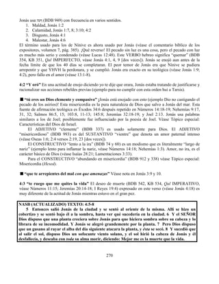 270
Jonás usa ‫ףעה‬ (BDB 949) con frecuencia en varios sentidos.
1. Maldad, Jonás 1:2
2. Calamidad, Jonás 1:7, 8; 3:10; 4:2
3. Disgusto, Jonás 4:1
4. Malestar, Jonás 4:6
El término usado para los de Nínive es ahora usado por Jonás (véase el comentario bíblico de los
expositores, volumen 7, pág. 385). ¡Qué reverso! El pecado sin luz es una cosa, pero el pecado con luz
es mucho más serio y condenado (véase Lucas 12:48). Este VERBO hebreo significa “quemar” (BDB
354, KB 351, Qal IMPERFECTO, véase Jonás 4:1, 4, 9 [dos veces]). Jonás se enojó aun antes de la
fecha límite de que los 40 días se completaran. El peor temor de Jonás era que Nínive se pudiera
arrepentir y que YHVH la perdonara, y se cumplió. Jonás era exacto en su teológica (véase Jonás 1:9;
4:2), pero fallo en el amor (véase 13:1-8).
4:2 “Y oró” En una actitud de enojo diciendo yo te dije que orara, Jonás estaba tratando de justificarse y
racionalizar sus acciones rebeldes previas (ejemplo para no cumplir con esta orden hui a Tarsis).
“tú eres un Dios clemente y compasivo” ¡Jonás está enojado con esto (ejemplo Dio no castigando el
pecado de los asirios)! Esta misericordia es la pura naturaleza de Dios que salvo a Jonás del mar. Esta
fuente de afirmación teológica es Éxodos 34:6 después repetido en Números 14:18-19; Nehemías 9:17,
31, 32; Salmos 86:5, 15; 103:8, 11-13; 145:8; Jeremías 32:18-19; y Joel 2:13. Jonás usa palabras
similares a los de Joel; posiblemente fue influenciado por la poesía de Joel. Véase Tópico especial:
Características del Dios de Israel.
El ADJETIVO “clemente” (BDB 337) es usado solamente para Dios. El ADJETIVO
“misericordioso” (BDB 993) es del SUSTANTIVO “vientre” que denota un amor paternal intenso
(véase Oseas 1:6; 2:4 versos 2:19, 23 [dos veces]).
El CONSTRUCTIVO “lento a la ira” (BDB 74 y 60) es un modismo que es literalmente “largo de
nariz” (ejemplo lento para inflamar la nariz, véase Números 14:18; Nehemías 1:3). Amor, no ira, es el
carácter básico de Dios (véase Isaías 28:21; Lamentaciones 3:33).
Para el CONSTRUCTIVO “abundando en misericordia” (BDB 912 y 338) véase Tópico especial:
Misericordia (Hesed).
“que te arrepientes del mal con que amenazas” Véase nota en Jonás 3:9 y 10.
4:3 “te ruego que me quites la vida” El deseo de muerte (BDB 542, KB 534, Qal IMPERATIVO,
véase Números 11:15; Jeremías 20:14-18; I Reyes 19:4) expresado en este verso (véase Jonás 4:18) es
muy diferente de la actitud de Jonás mientras estuvo en el gran pez.
NASB (ACTUALIZADO) TEXTO: 4:5-8
5 Entonces salió Jonás de la ciudad y se sentó al oriente de la misma. Allí se hizo un
cobertizo y se sentó bajo él a la sombra, hasta ver qué sucedería en la ciudad. 6 Y el SEÑOR
Dios dispuso que una planta creciera sobre Jonás para que hiciera sombra sobre su cabeza y lo
librara de su incomodidad. Y Jonás se alegró grandemente por la planta. 7 Pero Dios dispuso
que un gusano al rayar el alba del día siguiente atacara la planta, y ésta se secó. 8 Y sucedió que
al salir el sol, dispuso Dios un sofocante viento solano, y el sol hirió la cabeza de Jonás y él
desfallecía, y deseaba con toda su alma morir, diciendo: Mejor me es la muerte que la vida.
 