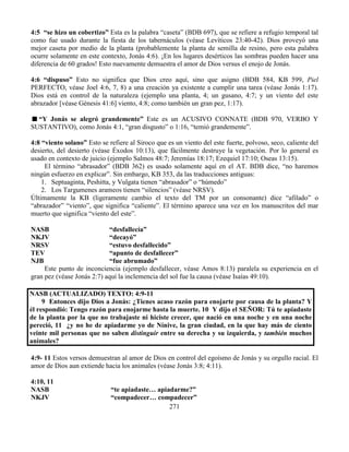 271
4:5 “se hizo un cobertizo” Esta es la palabra “caseta” (BDB 697), que se refiere a refugio temporal tal
como fue usado durante la fiesta de los tabernáculos (véase Levíticos 23:40-42). Dios proveyó una
mejor caseta por medio de la planta (probablemente la planta de semilla de resino, pero esta palabra
ocurre solamente en este contexto, Jonás 4:6). ¡En los lugares desérticos las sombras pueden hacer una
diferencia de 60 grados! Esto nuevamente demuestra el amor de Dios versus el enojo de Jonás.
4:6 “dispuso” Esto no significa que Dios creo aquí, sino que asigno (BDB 584, KB 599, Piel
PERFECTO, véase Joel 4:6, 7, 8) a una creación ya existente a cumplir una tarea (véase Jonás 1:17).
Dios está en control de la naturaleza (ejemplo una planta, 4; un gusano, 4:7; y un viento del este
abrazador [véase Génesis 41:6] viento, 4:8; como también un gran pez, 1:17).
“Y Jonás se alegró grandemente” Este es un ACUSIVO CONNATE (BDB 970, VERBO Y
SUSTANTIVO), como Jonás 4:1, “gran disgusto” o 1:16, “temió grandemente”.
4:8 “viento solano” Esto se refiere al Siroco que es un viento del este fuerte, polvoso, seco, caliente del
desierto, del desierto (véase Éxodos 10:13), que fácilmente destruye la vegetación. Por lo general es
usado en contexto de juicio (ejemplo Salmos 48:7; Jeremías 18:17; Ezequiel 17:10; Oseas 13:15).
El término “abrasador” (BDB 362) es usado solamente aquí en el AT. BDB dice, “no haremos
ningún esfuerzo en explicar”. Sin embargo, KB 353, da las traducciones antiguas:
1. Septuaginta, Peshitta, y Vulgata tienen “abrasador” o “húmedo”
2. Los Targumenes arameos tienen “silencios” (véase NRSV).
Últimamente la KB (ligeramente cambio el texto del TM por un consonante) dice “afilado” o
“abrazador” “viento”, que significa “caliente”. El término aparece una vez en los manuscritos del mar
muerto que significa “viento del este”.
NASB “desfallecía”
NKJV “decayó”
NRSV “estuvo desfallecido”
TEV “apunto de desfallecer”
NJB “fue abrumado”
Este punto de inconciencia (ejemplo desfallecer, véase Amos 8:13) paralela su experiencia en el
gran pez (véase Jonás 2:7) aquí la inclemencia del sol fue la causa (véase Isaías 49:10).
NASB (ACTUALIZADO) TEXTO: 4:9-11
9 Entonces dijo Dios a Jonás: ¿Tienes acaso razón para enojarte por causa de la planta? Y
él respondió: Tengo razón para enojarme hasta la muerte. 10 Y dijo el SEÑOR: Tú te apiadaste
de la planta por la que no trabajaste ni hiciste crecer, que nació en una noche y en una noche
pereció, 11 ¿y no he de apiadarme yo de Nínive, la gran ciudad, en la que hay más de ciento
veinte mil personas que no saben distinguir entre su derecha y su izquierda, y también muchos
animales?
4:9- 11 Estos versos demuestran al amor de Dios en control del egoísmo de Jonás y su orgullo racial. El
amor de Dios aun extiende hacia los animales (véase Jonás 3:8; 4:11).
4:10, 11
NASB “te apiadaste… apiadarme?”
NKJV “compadecer… compadecer”
 