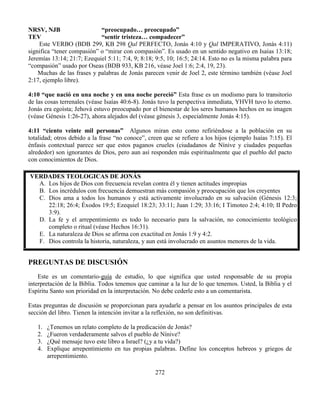 272
NRSV, NJB “preocupado… preocupado”
TEV “sentir tristeza… compadecer”
Este VERBO (BDB 299, KB 298 Qal PERFECTO, Jonás 4:10 y Qal IMPERATIVO, Jonás 4:11)
significa “tener compasión” o “mirar con compasión”. Es usado en un sentido negativo en Isaías 13:18;
Jeremías 13:14; 21:7; Ezequiel 5:11; 7:4, 9; 8:18; 9:5, 10; 16:5; 24:14. Esto no es la misma palabra para
“compasión” usado por Oseas (BDB 933, KB 216, véase Joel 1:6; 2:4, 19, 23).
Muchas de las frases y palabras de Jonás parecen venir de Joel 2, este término también (véase Joel
2:17, ejemplo libre).
4:10 “que nació en una noche y en una noche pereció” Esta frase es un modismo para lo transitorio
de las cosas terrenales (véase Isaías 40:6-8). Jonás tuvo la perspectiva inmediata, YHVH tuvo lo eterno.
Jonás era egoísta; Jehová estuvo preocupado por el bienestar de los seres humanos hechos en su imagen
(véase Génesis 1:26-27), ahora alejados del (véase génesis 3, especialmente Jonás 4:15).
4:11 “ciento veinte mil personas” Algunos miran esto como refiriéndose a la población en su
totalidad; otros debido a la frase “no conoce”, creen que se refiere a los hijos (ejemplo Isaías 7:15). El
énfasis contextual parece ser que estos paganos crueles (ciudadanos de Nínive y ciudades pequeñas
alrededor) son ignorantes de Dios, pero aun así responden más espiritualmente que el pueblo del pacto
con conocimientos de Dios.
VERDADES TEOLOGICAS DE JONÁS
A. Los hijos de Dios con frecuencia revelan contra él y tienen actitudes impropias
B. Los incrédulos con frecuencia demuestran más compasión y preocupación que los creyentes
C. Dios ama a todos los humanos y está activamente involucrado en su salvación (Génesis 12:3;
22:18; 26:4; Éxodos 19:5; Ezequiel 18:23; 33:11; Juan 1:29; 33:16; I Timoteo 2:4; 4:10; II Pedro
3:9).
D. La fe y el arrepentimiento es todo lo necesario para la salvación, no conocimiento teológico
completo o ritual (véase Hechos 16:31).
E. La naturaleza de Dios se afirma con exactitud en Jonás 1:9 y 4:2.
F. Dios controla la historia, naturaleza, y aun está involucrado en asuntos menores de la vida.
PREGUNTAS DE DISCUSIÓN
Este es un comentario-guía de estudio, lo que significa que usted responsable de su propia
interpretación de la Biblia. Todos tenemos que caminar a la luz de lo que tenemos. Usted, la Biblia y el
Espíritu Santo son prioridad en la interpretación. No debe cederle esto a un comentarista.
Estas preguntas de discusión se proporcionan para ayudarle a pensar en los asuntos principales de esta
sección del libro. Tienen la intención invitar a la reflexión, no son definitivas.
1. ¿Tenemos un relato completo de la predicación de Jonás?
2. ¿Fueron verdaderamente salvos el pueblo de Nínive?
3. ¿Qué mensaje tuvo este libro a Israel? (¿y a tu vida?)
4. Explique arrepentimiento en tus propias palabras. Define los conceptos hebreos y griegos de
arrepentimiento.
 