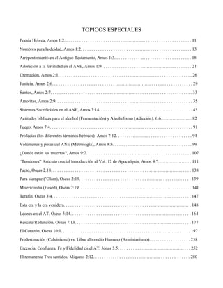 TOPICOS ESPECIALES
Poesía Hebrea, Amos 1:2. . . . . . . . . . . . . . . . . . . . . . . . . . …………...... . . . . . . . . . . . . . . . . . . . . . 11
Nombres para la deidad, Amos 1:2. . . . . . . . . . . . . . . . . . . . . . . . . . . ……. . . . . . . . . . . . . . . . . . . . 13
Arrepentimiento en el Antiguo Testamento, Amos 1:3. . . . . . . . . . . . .... . . . . . . . . . . . . . . . . . . . . . 18
Adoración a la fertilidad en el ANE, Amos 1:9. . . . . . . . . . . . . . . . . . ………………….... . . . . . . . 21
Cremación, Amos 2:1. . . . . . . . . . . . . . . . . . . . . . . . . . . . . . . . . . ………….... . . . . . . . . . . . . . . . . . 26
Justicia, Amos 2:6. . . . . . . . . . . . . . . . . . . . . . . . . . . . . …………………… . . . . . . . . . . . . . . . . . . . 29
Santos, Amos 2:7. . . . . . . . . . . . . . . . . . . . . . . . . . . . . …………... . . . . . . . . . . . . . . . . . . . . . . . . . . 33
Amoritas, Amos 2:9. . . . . . . . . . . . . . . . . . . . . . . . . . . . . . . . . . …………... . . . . . . . . . . . . . . . . . . . 35
Sistemas Sacrificiales en el ANE, Amos 3:14. . . . . . . . . . . . . ………………………... . . . . . . . . . . 45
Actitudes bíblicas para el alcohol (Fermentación) y Alcoholismo (Adicción), 6:6……………….. . 82
Fuego, Amos 7:4. . . . . . . . . . . . . . . . . . . . . . . . . . . . . . . . . . ………….. . . . . . . . . . . . . . . . . . . . . . . 91
Profecías (los diferentes términos hebreos), Amos 7:12. . . . . . . ………... . . . . . . . . . . . . . . . . . . . . 94
Volúmenes y pesas del ANE (Metrología), Amos 8:5. . . . . . . …………………………… . . . . . . . 99
¿Dónde están los muertos?, Amos 9:2. . . . . . . . . . . . . . . . . . . . . ……….. . . . . . . . . . . . . . . . . . . . . 107
“Tensiones” Articulo crucial Introducción al Vol. 12 de Apocalipsis, Amos 9:7. . …………….. . . 111
Pacto, Oseas 2:18. . . . . . . . . . . . . . . . . . . . . . . . . . . . . . . . . . . . . . . . . . . . . ………………….. . . . . 138
Para siempre (’Olam), Oseas 2:19. . . . . . . . . . . . . . . . . . . . . . . . . . . . . . . ……….. . . . . . . . . . . . . . 139
Misericordia (Hesed), Oseas 2:19. . . . . . . . . . . . . . . . . . . . . . . . . . . . …………………. . . . . . . . . ..141
Terafin, Oseas 3:4. . . . . . . . . . . . . . . . . . . . . . . . . . . . . . . . . . . . . . . . ……………. …... . . . . . . . . . 147
Esta era y la era venidera. . . . . . . . . . . . . . . . . . . . . . . . . . . . . . . . . . . . . . . . . …………………… . 148
Leones en el AT, Oseas 5:14. . . . . . . . . . . . . . . . . . . . . . . . . . . . . . . . . . . . . …………….. . . . . . . . 164
Rescate/Redención, Oseas 7:13. . . . . . . . . . . . . . . . . . . . . . . . . . . . . . . . . . ………….... . . . . . . . . . 177
El Corazón, Oseas 10:1. . . . . . . . . . . . . . . . . . . . . . . . . . . . . . . . . . . . . . . . . . . . ………….... . . . . . 197
Predestinación (Calvinismo) vs. Libre albrendio Humano (Arminianismo). . . ... . . . . . . . . . . . . . . 238
Creencia, Confianza, Fe y Fidelidad en el AT, Jonas 3:5. . . . . . . . . . . …………………….…. . . . 252
El remanente Tres sentidos, Miqueas 2:12. . . . . . . . . . . . . . . . . . . . . …………... . . . . . . .. . . . . . . 280
 