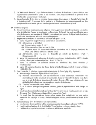 5
3. La “Ostraca de Samaria,” cuya fecha es durante el reinado de Jeroboam II parece indicar una
organización administrativa como el de Salomón. Esto parece confirmar la apertura de la
brecha entre los que tienen y no tienen.
4. La des honradez de los ricos se presenta claramente en Amos, quien es llamado “el profeta de
la justicia social”. El soborno de lo judicial y la falsificación del peso comercial son dos
ejemplos claros del abuso que era común aparentemente tanto en Israel y Judá.
D. Contexto religioso
1. Era un tiempo de mucha actividad religiosa externa, pero muy poca fe verdadera. Los cultos
a la fertilidad de Canaán se amalgamo en la religión de Israel. La gente era idolatra, pero
ellos lo llamaron ser seguidor de YHVH. La tendencia del pueblo de Dios hacia la alianza
política los involucro en prácticas y adoración paganas.
2. Se presenta claramente la idolatría de Israel en II Reyes 17:7-18.
a. Verso 8 siguieron las prácticas de adoración de los cananeos.
(1) Adoración a la fertilidad.
(a) Lugares altos, versos 9, 10, 11
(b) Pilares sagrados (Baal, versos 10, 16)
(c) Asherim, verso 16, estos eran símbolos de madera era el cónyuge femenino de
Baal. Eran estacas labrados o arboles vivos.
(2) Adivinación, verso 17, esto es discutido en detalle en Levíticos 19-20 y
Deuteronomio 18.
b. Verso 16, continuaron la adoración de dos becerros de oro, simbolizando a YHVH alzado
en Dan y Betel por Jeroboam I (véase I Reyes 12:28-29).
c. Verso 16, adoraban las deidades astrales de Babilonia: Sol, luna, estrellas, y
constelaciones.
d. Verso 18 adoraban la diosa del fuego de la fertilidad fenicia, Molech (véase Levíticos
18:21; 20:2-5).
3. Baal (véase W. F. Albright, Arqueología y la religión de Israel, pág. 82 y siguiente).
a. Nuestra mejor fuente es “Épico de Baal de Ugarito”.
(1) Presenta a Baal como un Dios de estación que se está levantando y muriendo. Fue
derrotado por Mot y confinado al submundo. Toda la vida sobre la tierra cesa. Pero
con la ayuda de la diosa femenina se levanta y derrota a Mot cada primavera. Es una
deidad de la fertilidad que era adorado por mágica de imitación.
(2) También era conocido como Hadad.
b. El, es la deidad principal del panteón cananeo, pero la popularidad de Baal usurpa su
lugar.
c. Israel fue altamente influenciada por el Baal de Tiro a través de Jezabel, quien era la hija
del rey de Tiro. Ella fue escogida por Omri para su hijo Acab.
d. En Israel Baal fue adorado en lugares altos locales. Era simbolizado por una piedra
levantada. Su cónyuge es Asera, simbolizada poste tallado, simbolizando el árbol de la
vida.
4. Varias fuentes y tipos de idolatrías son mencionados:
a. Los becerros de oro en Betel y Dan levantados por Jeroboam I para adorar a YHVH.
b. La adoración a la diosa de la fertilidad de Tiro y la diosa en lugares locales altos.
c. La idolatría necesaria involucrada en alianzas políticas de aquel día.
 