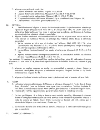 275
D. Miqueas es un profeta de predicción:
1. La caída de samaria a los Asirios, Miqueas 1:5-7; 6:9-16
2. La caída de Jerusalén a Babilonia, Miqueas 1:9-16; 3:12; 4:10-12; 6:9-16
3. El regreso del pueblo judío exilado (Miqueas 2:12-13; 5:5b-9; 7:7-20).
4. El lugar del nacimiento del Mesías, Miqueas 5:2 y su reinado universal, Miqueas 5:4.
5. La fe venidera a las naciones gentiles (Miqueas 4:1-5).
IV. AUTORIA
A. Tradicionalmente Miqueas el profeta de Moréset (Miqueas 1:1); probablemente Moreset-gat
(“posesión de gat” (Miqueas 1:14; Josué 15:44; II Crónicas 11:8; 14:9, 10; 20:37, cerca de 20
millas al sur de Jerusalén), es visto como el autor de toda la profecía o por lo menos la fuente de
los mensajes (véase más tarde editado o compilado).
B. Algunos eruditos modernos han intentado dividir el libro de Miqueas entre varios autores así
como tiene en los escritos de Moisés. Sin embargo, hay evidencia interna de que el libro tiene
una unidad:
1. Varios capítulos se inicia con el término “oye” (Shema, BDB 1033, KB 1570, véase
Deuteronomio 6:4), Miqeuas 1:2; 3:1; 6:1; el uso de esta palabra puede reflejar el bosquejo
del autor de sus propias profecías (o un editor).
2. Las metáforas “pastores/(ovejas)” son usados a los largo de Miqueas 2:12, 3:2-3; 4:6; 5:4;
7:14.
3. Aparato literario llamado “interrupción/contestación” es característica de todas las secciones
del libro (véase Miqueas 2:5, 12; 3:1; 6:6-8; 7:14-15).
Hay alusiones (24 pasajes) a los largo del libro palabras del profeta a otros del siglo octavo (ejemplo
Miqueas 4:1-3 con Isaías 1:2-4; véase Enciclopedia ilustrada de la Biblia Zondervan, volumen 4, pag
214).
C. Miqueas, en muchas maneras, es similar en personalidad y mensaje a Amos. Ambos se
identifican con el pobre, sin poder, y socialmente marginado. Ninguno de ellos era de familia
profética (véase Miqueas 3:5-8).
D. Miqueas viviendo en la costa, tendría que haber experimentado toda la invasión asiria en Judá.
V. FECHA
A. La lentitud y tiempo del ministerio de Miqueas se afirma en Miqueas 1:1, “en los días de Jotam,
Acaz y Ezequías” (para las fechas de estos reyes véase en Apéndice). Profetizo alrededor del
735-700aC. Esto fue después de que Amos y Oseas, pero entrecruza el ministerio largo de Isaías.
B. Jeremías 26:18 afirma específicamente que el profetizo durante el reinado de Ezequías.
C. En vista que Miqueas 1:1 se dirige a Samaria como también Jerusalén y Miqueas 6:1-16 es una
escena de corte prediciendo la caída de Israel, debe de haber comenzado a profetizar antes de la
caída de samaria en 722aC. Bruce Waltke (comentarios Tyndale del AT), afirma que el
ministerio de Miqueas cayo entre Amos y Oseas, pág. 138.
D. Su ministerio fue más allá de la caída de Samaria. Parece que el libro colecciona mensajes de
todo su ministerio.
VI. CONTEXTO HISTORICO
 