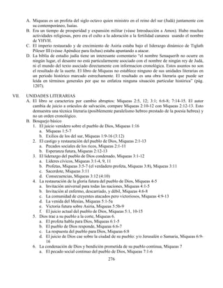 276
A. Miqueas es un profeta del siglo octavo quien ministro en el reino del sur (Judá) juntamente con
su contemporáneo, Isaías.
B. Era un tiempo de prosperidad y expansión militar (véase Introducción a Amos). Hubo muchas
actividades religiosas, pero era el culto a la adoración a la fertilidad cananea usando el nombre
de YHVH.
C. El imperio restaurado y de crecimiento de Asiria estaba bajo el liderazgo dinámico de Tiglath
Pileser III (véase Apéndice para fechas) estaba apuntando a atacar.
D. La biblia de estudio judía tiene un interesante comentario “el nombre Senaquerib no ocurre en
ningún lugar, el desastre no está particularmente asociado con el nombre de ningún rey de Judá,
ni el mundo del texto asociado directamente con informacion cronológica. Estos asuntos no son
el resultado de la suerte. El libro de Miqueas no establece ninguno de sus unidades literarias en
un periodo histórico marcado estrechamente. El resultado es una obra literaria que puede ser
leída en términos generales por que no enfatiza ninguna situación particular histórica” (pág.
1207).
VII. UNIDADES LITERARIAS
A. El libro se caracteriza por cambio abruptos: Miqueas 2:5, 12; 3:1; 6:6-8; 7:14-15. El autor
cambia de juicio a oráculos de salvación, compare Miqueas 2:10-12 con Miqueas 2:12-13. Esto
demuestra una técnica literaria (posiblemente paralelismo hebreo prestado de la poesía hebrea) y
no un orden cronológico.
B. Bosquejo básico
1. El juicio venidero sobre el pueblo de Dios, Miqueas 1:16
a. Miqueas 1:5-7
b. Exilios de los del sur, Miqueas 1:9-16 (3:12)
2. El castigo y restauración del pueblo de Dios, Miqueas 2:1-13
a. Pecados sociales de los ricos, Miqueas 2:1-11
b. Esperanza futura, Miqueas 2:12-13
3. El liderazgo del pueblo de Dios condenado, Miqueas 3:1-12
a. Líderes cívicos, Miqueas 3:1-4, 9, 11
b. Profetas, Miqueas 3:5-7 (el verdadero profeta, Miqueas 3:8), Miqueas 3:11
c. Sacerdote, Miqueas 3:11
d. Consecuencias, Miqueas 3:12 (4:10)
4. La restauración de la gloria futura del pueblo de Dios, Miqueas 4-5
a. Invitación universal para todas las naciones, Miqueas 4:1-5
b. Invitación al enfermo, descarriado, y débil, Miqueas 4:6-8
c. La comunidad de creyentes atacados pero victoriosos, Miqueas 4:9-13
d. La venida del Mesías, Miqueas 5:1-5a
e. Victoria futura sobre Asiria, Miqueas 5:5b-9
f. El juicio actual del pueblo de Dios, Miqueas 5:1, 10-15
5. Dios trae a su pueblo a la corte, Miqueas 6.
a. El profeta habla para Dios, Miqueas 6:1-5
b. El pueblo de Dios responde, Miqueas 6:6-7
c. La respuesta del pueblo para Dios, Miqueas 6:8
d. El juicio de Dios cae sobre la ciudad de su pueblo: y/o Jerusalén o Samaria, Miqueas 6:9-
16
6. La condenación de Dios y bendición prometida de su pueblo continua, Miqueas 7
a. El pecado social continuo del pueblo de Dios, Miqueas 7:1-6
 
