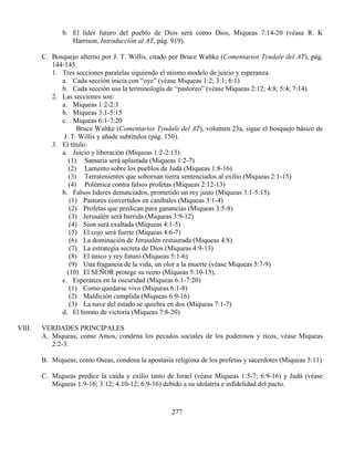 277
b. El líder futuro del pueblo de Dios será como Dios, Miqueas 7:14-20 (véase R. K
Harrison, Introducción al AT, pág. 919).
C. Bosquejo alterno por J. T. Willis, citado por Bruce Waltke (Comentarios Tyndale del AT), pág.
144-145.
1. Tres secciones paralelas siguiendo el mismo modelo de juicio y esperanza.
a. Cada sección inicia con “oye” (véase Miqueas 1:2; 3:1; 6:1)
b. Cada sección usa la terminología de “pastoreo” (véase Miqueas 2:12; 4:8; 5:4; 7:14).
2. Las secciones son:
a. Miqueas 1:2-2:3
b. Miqueas 3:1-5:15
c. Miqueas 6:1-7:20
Bruce Waltke (Comentarios Tyndale del AT), volumen 23a, sigue el bosquejo básico de
J. T. Willis y añade subtítulos (pág. 150).
3. El título:
a. Juicio y liberación (Miqueas 1:2-2:13).
(1) Samaria será aplastada (Miqueas 1:2-7)
(2) Lamento sobre los pueblos de Judá (Miqueas 1:8-16)
(3) Terratenientes que sobornan tierra sentenciados al exilio (Miqueas 2:1-15)
(4) Polémica contra falsos profetas (Miqueas 2:12-13)
b. Falsos lideres denunciados, prometido un rey justo (Miqueas 3:1-5:15).
(1) Pastores convertidos en caníbales (Miqueas 3:1-4)
(2) Profetas que predican para ganancias (Miqueas 3:5-8)
(3) Jerusalén será barrida (Miqueas 3:9-12)
(4) Sion será exaltada (Miqueas 4:1-5)
(5) El cojo será fuerte (Miqueas 4:6-7)
(6) La dominación de Jerusalén restaurada (Miqueas 4:8)
(7) La estrategia secreta de Dios (Miqueas 4:9-13)
(8) El único y rey futuro (Miqueas 5:1-6)
(9) Una fragancia de la vida, un olor a la muerte (véase Miqueas 5:7-9)
(10) El SEÑOR protege su reino (Miqueas 5:10-15).
c. Esperanza en la oscuridad (Miqueas 6:1-7:20)
(1) Como quedarse vivo (Miqueas 6:1-8)
(2) Maldición cumplida (Miqueas 6:9-16)
(3) La nave del estado se quiebra en dos (Miqueas 7:1-7)
d. El himno de victoria (Miqueas 7:8-20)
VIII. VERDADES PRINCIPALES
A. Miqueas, como Amos, condena los pecados sociales de los poderosos y ricos, véase Miqueas
2:2-3.
B. Miqueas, como Oseas, condena la apostasía religiosa de los profetas y sacerdotes (Miqueas 3:11)
C. Miqueas predice la caída y exilio tanto de Israel (véase Miqueas 1:5-7; 6:9-16) y Judá (véase
Miqueas 1:9-16; 3:12; 4:10-12; 6:9-16) debido a su idolatría e infidelidad del pacto.
 