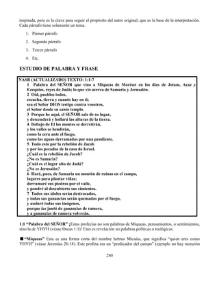 280
inspirada, pero es la clave para seguir el propósito del autor original, que es la base de la interpretación.
Cada párrafo tiene solamente un tema.
1. Primer párrafo
2. Segundo párrafo
3. Tercer párrafo
4. Etc.
ESTUDIO DE PALABRA Y FRASE
NASB (ACTUALIZADO) TEXTO: 1:1-7
1 Palabra del SEÑOR que vino a Miqueas de Moréset en los días de Jotam, Acaz y
Ezequías, reyes de Judá; lo que vio acerca de Samaria y Jerusalén.
2 Oíd, pueblos todos,
escucha, tierra y cuanto hay en ti;
sea el Señor DIOS testigo contra vosotros,
el Señor desde su santo templo.
3 Porque he aquí, el SEÑOR sale de su lugar,
y descenderá y hollará las alturas de la tierra.
4 Debajo de El los montes se derretirán,
y los valles se hendirán,
como la cera ante el fuego,
como las aguas derramadas por una pendiente.
5 Todo esto por la rebelión de Jacob
y por los pecados de la casa de Israel.
¿Cuál es la rebelión de Jacob?
¿No es Samaria?
¿Cuál es el lugar alto de Judá?
¿No es Jerusalén?
6 Haré, pues, de Samaria un montón de ruinas en el campo,
lugares para plantar viñas;
derramaré sus piedras por el valle,
y pondré al descubierto sus cimientos.
7 Todos sus ídolos serán destrozados,
y todas sus ganancias serán quemadas por el fuego,
y asolaré todas sus imágenes,
porque las juntó de ganancias de ramera,
y a ganancias de ramera volverán.
1:1 “Palabra del SEÑOR” ¡Estas profecías no son palabras de Miqueas, pensamientos, o sentimientos,
sino la de YHVH (véase Oseas 1:1)! Esto es revelación no palabras políticas o teológicas.
“Miqueas” Esta es una forma corta del nombre hebreo Micaías, que significa “quien eres como
YHVH” (véase Jeremías 26:18). Este profeta era un “predicador del campo” (ejemplo no hay mención
 