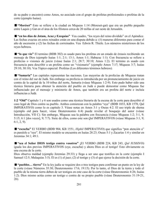 281
de su padre o ancestro) como Amos, no asociado con el grupo de profetas profesionales o profetas de la
corte (ejemplo Isaías).
“Moréset” Esto se refiere a la ciudad en Miqueas 1:14 (Moreset-gat) que era un pueblo pequeño
entre Laquis y Gat en el área de los filisteos cerca de 20 millas al sur oeste de Jerusalén.
“en los días de Jotam, Acaz y Ezequías” Vea cuadro, “los reyes del reino dividido” en el Apéndice.
Las fechas exactas en estos reinados están en una disputa debido a: (1) maneras diferentes para contar el
año de ascensión y (2) las fechas de correinados. Vea Edwin R. Thiele. Los números misteriosos de los
reyes hebreos.
“lo que vio” El termino (BDB 302) es usado para los profetas en un estado de éxtasis recibiendo un
mensaje de Dios (ejemplo Isaías 1:1; 2:1; 13:1; Amos 1:1; Habacuc 1:1). Con frecuencia se refiere a
profecías o visiones de juicio (véase Isaías 2:1; 28:7; 30:10; Amos 1:2). El termino es usado con
frecuencia para describir a un profeta como un “visionario” (ejemplo Amos 7:17; Miqueas 3:7; Isaías
29:10; 30:10). Vea Tópico especial: Profetas (Los diferentes términos hebreos).
“Samaria” Las capitales representan las naciones. Las mayorías de la profecías de Miqueas tratan
con el reino del sur de Judá. Sin embargo su profecía es introducida por un pronunciamiento de juicio en
contra de la capital de la 10 tribus del norte, Samaria (véase Miqueas 1:2-9). Esto pudo haber sido una
técnica literaria para obtener la atención del pueblo en Judá o puede demostrar como Miqueas fue
influenciado por el mensaje y ministerio de Amos, que también era un profeta del norte e incluía
influencias a Judá.
1:2 “Oíd” Capitulo 1 y 6 son usados como una técnica literaria de la escena de la corte para describir el
caso legal de Dios contra su pueblo. Ambos comienzan con la palabra “oye” (BDB 1033, KB 1570, Qal
IMPERATIVO) como lo es capítulo 3. Véase notas en Amos 3:1 y Oseas 4:2. El uso triple de shema
(ejemplo oíd para hacer, véase Deuteronomio 6:4) puede revelar el bosquejo del autor (véase
Introducción, VII C). Sin embargo, Miqueas usa la palabra con frecuencia (véase Miqueas 1:2; 3:1, 9;
5:15; 6:1 [dos veces], 9; 7:7). Siete de ellos, como este son Qal IMPERATIVOS (véase Miqueas 3:1, 9;
6:1, 2, 9).
“escucha” El VERBO (BDB 904, KB 1551, Hiphil IMPERATIVO) que significa “pon atención a”
es paralelo a “oye”. El mismo modelo se encuentra en Isaías 28:23; Oseas 5:1 y Zacarías 1:4 y similar en
Jeremías 34:1; 49:1.
“sea el Señor DIOS testigo contra vosotros” ¡El VERBO (BDB 224, KB 243, Qal JUSSIVO)
iguala los dos previos IMPERATIVOS (oye, escucha) y ahora Dios es el testigo! Esto obviamente es
una escena de la corte.
Dios observa maldad (ejemplo Jeremías 29:33) y llega a ser uno que testifica en la corte (ejemplo I
Samuel 12:5; Malaquías 3:5). Él es (1) el juez; (2) el testigo y (3) el que ejerce la decisión de la corte.
“pueblos… tierra” En la ley judía se requiere dos o tres testigos para confirmar un punto en la ley de
la corte (véase Números 35:30; Deuteronomio 17:6; 19:15). Por lo tanto, el Dios de la tierra y todo el
pueblo de la misma tierra deben de ser testigos en este caso de la corte (véase Deuteronomio 4:26; Isaías
1:2). Dios mismo actúa como un testigo e contra de su propio pueblo (véase Deuteronomio 31:19-21,
26).
 