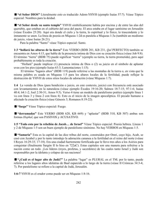 282
“el Señor DIOS” Literalmente esto es traducido Adom-YHVH (ejemplo Isaías 57:7). Véase Tópico
especial: Nombres para la deidad.
“el Señor desde su santo templo” YHVH simbólicamente habita por encima y de entre las alas del
querubín, que estaban en el cubierto del arca del pacto. El arca estaba en el lugar santísimo en Jerusalén
(véase Éxodos 25:20). Aquí era donde el cielo y la tierra, lo espiritual y lo físico, lo trascendente y lo
inmanente se unen. La línea de poesía en Miqueas 1:2d es paralela a Miqueas 1:3a (también un modismo
de juicio, véase Isaías 26:21).
Para la palabra “Santo” véase Tópico especial: Santo.
1:3 “hollará las alturas de la tierra” Este VERBO (BDB 201, KB 231, Qal PERFECTO) también se
encuentra en Amos 4:13, que habla de la presencia intima de Dios con su creación física (véase Job 9:8).
El término “tierra” (BDB 75) puede significar “tierra” (ejemplo su tierra, la tierra prometida), pero aquí
probablemente es toda la creación.
“Hollará” puede implicar (1) presencia intima de Dios o (2) su juicio en el símbolo de aplastar
uvas con los pies (ejemplo Isaías 63:3; Lamentaciones 1:15).
El término “lugares altos” (BDB 119) puede referirse a las montañas de la tierra o, en vista que la
misma palabra es usada en Miqueas 1:5 para los altares locales de la fertilidad, puede reflejar la
destrucción de YHVH de estos sitios locales de adoración (véase Miqueas 1:7).
1:4 La venida de Dios (para bendición o juicio, en este contexto, juicio) con frecuencia está asociado
con levantamientos en la naturaleza (véase ejemplo Éxodos 19:16-20; Salmos 18:7-15; 97:1-6; Isaías
40:4; 64:1-2; Joel 2:30-31; Amos 9:5). Verso 4 tiene un modelo de paralelismo poético (ejemplo línea 1
va con línea 3 y línea 2 con línea 4). Esto es el inicio de la imagen apocalíptica. El pecado humano a
afectado la creación física (véase Génesis 3; Romanos 8:19-22).
“fuego” Véase Tópico especial: Fuego.
“derramadas” Este VERBO (BDB 620, KB 669) y “aplastar” (BDB 510, KB 507) ambas son
formas Hophal, que son PASIVOS y ACUSATIVO.
1:5 “Todo esto por la rebelión de Jacob… de Israel” Véase Tópico especial: Poesía hebrea. Líneas 1
y 2 de Miqueas 1:5 son un buen ejemplo de paralelismo sinónimo. No hay VERBOS en Miqueas 1:5.
“Samaria” Esta es la capital de las diez tribus del norte, construidos por Omri, cuyo hijo, Acab, se
casó con Jezabel y por lo tanto introdujo la adoración cananea a la fertilidad en el reino del norte (véase
I Reyes 16:29-33; 17-18). Era una ciudad fuertemente fortificada que le llevo tres años a los Asirios para
conquistar (finalmente Sargón II lo hiso en 722aC). Estas capitales son una manera para refreírse a la
nación como un todo. ¡Los líderes (reyes, profetas, y sacerdotes) de las cuales tanto Israel y Judá son
responsables por la idolatra y colapso de sus naciones!
“¿Cuál es el lugar alto de Judá?” La palabra “lugar” es PLURAL en el TM; por lo tanto, puede
referirse a los lugares altos idolatras de Baal esparcido a lo largo de la tierra (véase II Crónicas 34:3-4,
7). Por paralelismo se refiere a la capital de Judá, Jerusalén.
1:6-7 YHVH es el orador como puede ser en Miqueas 1:8-16.
 