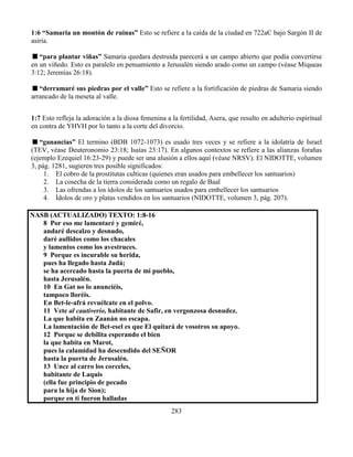 283
1:6 “Samaria un montón de ruinas” Esto se refiere a la caída de la ciudad en 722aC bajo Sargón II de
asiria.
“para plantar viñas” Samaria quedara destruida parecerá a un campo abierto que podía convertirse
en un viñedo. Esto es paralelo en pensamiento a Jerusalén siendo arado como un campo (véase Miqueas
3:12; Jeremías 26:18).
“derramaré sus piedras por el valle” Esto se refiere a la fortificación de piedras de Samaria siendo
arrancado de la meseta al valle.
1:7 Esto refleja la adoración a la diosa femenina a la fertilidad, Asera, que resulto en adulterio espiritual
en contra de YHVH por lo tanto a la corte del divorcio.
“ganancias” El termino (BDB 1072-1073) es usado tres veces y se refiere a la idolatría de Israel
(TEV, véase Deuteronomio 23:18; Isaías 23:17). En algunos contextos se refiere a las alianzas forañas
(ejemplo Ezequiel 16:23-29) y puede ser una alusión a ellos aquí (véase NRSV). El NIDOTTE, volumen
3, pág. 1281, sugieren tres posible significados:
1. El cobro de la prostitutas culticas (quienes eran usados para embellecer los santuarios)
2. La cosecha de la tierra considerada como un regalo de Baal
3. Las ofrendas a los ídolos de los santuarios usados para embellecer los santuarios
4. Ídolos de oro y platas vendidos en los santuarios (NIDOTTE, volumen 3, pág. 207).
NASB (ACTUALIZADO) TEXTO: 1:8-16
8 Por eso me lamentaré y gemiré,
andaré descalzo y desnudo,
daré aullidos como los chacales
y lamentos como los avestruces.
9 Porque es incurable su herida,
pues ha llegado hasta Judá;
se ha acercado hasta la puerta de mi pueblo,
hasta Jerusalén.
10 En Gat no lo anunciéis,
tampoco lloréis.
En Bet-le-afrá revuélcate en el polvo.
11 Vete al cautiverio, habitante de Safir, en vergonzosa desnudez.
La que habita en Zaanán no escapa.
La lamentación de Bet-esel es que El quitará de vosotros su apoyo.
12 Porque se debilita esperando el bien
la que habita en Marot,
pues la calamidad ha descendido del SEÑOR
hasta la puerta de Jerusalén.
13 Unce al carro los corceles,
habitante de Laquis
(ella fue principio de pecado
para la hija de Sion);
porque en ti fueron halladas
 