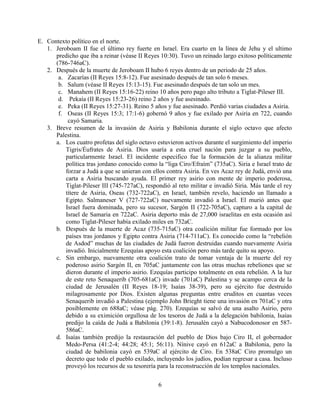 6
E. Contexto político en el norte.
1. Jeroboam II fue el último rey fuerte en Israel. Era cuarto en la línea de Jehu y el ultimo
predicho que iba a reinar (véase II Reyes 10:30). Tuvo un reinado largo exitoso políticamente
(786-746aC).
2. Después de la muerte de Jeroboam II hubo 6 reyes dentro de un periodo de 25 años.
a. Zacarías (II Reyes 15:8-12). Fue asesinado después de tan solo 6 meses.
b. Salum (véase II Reyes 15:13-15). Fue asesinado después de tan solo un mes.
c. Manahem (II Reyes 15:16-22) reino 10 años pero pago alto tributo a Tiglat-Pileser III.
d. Pekaía (II Reyes 15:23-26) reino 2 años y fue asesinado.
e. Peka (II Reyes 15:27-31). Reino 5 años y fue asesinado. Perdió varias ciudades a Asiria.
f. Oseas (II Reyes 15:3; 17:1-6) gobernó 9 años y fue exilado por Asiria en 722, cuando
cayó Samaria.
3. Breve resumen de la invasión de Asiria y Babilonia durante el siglo octavo que afecto
Palestina.
a. Los cuatro profetas del siglo octavo estuvieron activos durante el surgimiento del imperio
Tigris/Éufrates de Asiria. Dios usaría a esta cruel nación para juzgar a su pueblo,
particularmente Israel. El incidente especifico fue la formación de la alianza militar
política tras jordano conocido como la “liga Ciro/Efraím” (735aC). Siria e Israel trato de
forzar a Judá a que se unieran con ellos contra Asiria. En ves Acaz rey de Judá, envió una
carta a Asiria buscando ayuda. El primer rey asirio con mente de imperio poderosa,
Tiglat-Pileser III (745-727aC), respondió al reto militar e invadió Siria. Más tarde el rey
títere de Asiria, Oseas (732-722aC), en Israel, también revelo, haciendo un llamado a
Egipto. Salmaneser V (727-722aC) nuevamente invadió a Israel. El murió antes que
Israel fuera dominada, pero su sucesor, Sargón II (722-705aC), capturo a la capital de
Israel de Samaria en 722aC. Asiria deporto más de 27,000 israelitas en esta ocasión así
como Tiglat-Pileser había exilado miles en 732aC.
b. Después de la muerte de Acaz (735-715aC) otra coalición militar fue formado por los
países tras jordanos y Egipto contra Asiria (714-711aC). Es conocido como la “rebelión
de Asdod” muchas de las ciudades de Judá fueron destruidas cuando nuevamente Asiria
invadió. Inicialmente Ezequías apoyo esta coalición pero más tarde quito su apoyo.
c. Sin embargo, nuevamente otra coalición trato de tomar ventaja de la muerte del rey
poderoso asirio Sargón II, en 705aC juntamente con las otras muchas rebeliones que se
dieron durante el imperio asirio. Ezequías participo totalmente en esta rebelión. A la luz
de este reto Senaquerib (705-681aC) invade (701aC) Palestina y se acampo cerca de la
ciudad de Jerusalén (II Reyes 18-19; Isaías 38-39), pero su ejército fue destruido
milagrosamente por Dios. Existen algunas preguntas entre eruditos en cuantas veces
Senaquerib invadió a Palestina (ejemplo John Brieght tiene una invasión en 701aC y otra
posiblemente en 688aC; véase pág. 270). Ezequías se salvó de una asalto Asirio, pero
debido a su eximición orgullosa de los tesoros de Judá a la delegación babilonia, Isaías
predijo la caída de Judá a Babilonia (39:1-8). Jerusalén cayó a Nabucodonosor en 587-
586aC.
d. Isaías también predijo la restauración del pueblo de Dios bajo Ciro II, el gobernador
Medo-Persa (41:2-4; 44:28; 45:1; 56:11). Nínive cayó en 612aC a Babilonia, pero la
ciudad de babilonia cayó en 539aC al ejército de Ciro. En 538aC Ciro promulgo un
decreto que todo el pueblo exilado, incluyendo los judíos, podían regresar a casa. Incluso
proveyó los recursos de su tesorería para la reconstrucción de los templos nacionales.
 