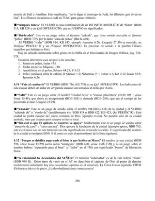 286
muerte de Saúl y Jonathan. Esto implicaría, “no le digas al enemigo de Judá, los filisteos, que viven en
Gat”. Los filisteos invadieron a Judá en 735aC para ganar territorio.
“tampoco lloréis” El VERBO es una combinación de un INFINITO ABSOLUTO de “llorar” (BDB
113, KB 129) y un Qal IMPERFECTO, que es JUSSIVO en significados.
“Bet-le-afrá” Este es un juego sobre el término “aphrah”, que tiene sonido parecido al término
“polvo” (BDB 779), por lo tanto “casa de polvo” (Bet-le-afrá).
El VERBO “rodar” (BDB 814, KB 935, ejemplo Jeremías 6:26; Ezequiel 27:30) es repetido, un
Hithpael PERFECTO y un Hithpael IMPERATIVO. Es parecido en sonido a la palabra Filisteo
(aquellos que habitan en Gat).
Hay un artículo interesante sobre gestos en la biblia en el Diccionario de Imagen Bíblica, pág. 326-
328.
Enumera diferentes usos del polvo en lamento:
1. Sentar en polvo, Isaías 47:1
2. Rodar en polvo, Miqueas 1:10
3. Arrodillarse en el polvo, Salmos 44:25; 119:25
4. Polvo (cenizas) sobre la cabeza, II Samuel 1:2; Nehemías 9:1; Esther 4:1; Job 2:12; Isaías 58:5;
Jeremías 6:26.
1:11 “Vete al cautiverio” El VERBO (BDB 716, KB 778) es un Qal IMPERATIVO. Los habitantes de
esta ciudad deben de andar en vergüenza cuando son tomados al exilio por Asiria.
“Safir” Este es un juego sobre el nombre “ciudad bella” o “ciudad placentera” (BDB 1051, véase
Josué 15:48), que ahora es avergonzada (BDB 102) y desnuda (BDB 289), que era el castigo de las
prostitutas (véase Ezequiel 23:29).
“Zaanán” Este es un juego de sonido sobre el nombre ‫צאק‬ (BDB 838) de la ciudad y el VERBO
“saliendo de” o “yendo de” (posiblemente ‫צדא‬ BDB 838 o BDB 422, KB 425, Qal PERFECTO). Esta
ciudad no podrá escapar del juicio venidero de Dios (ejemplo exilio). No pueden salir de su ciudad
asaltada, sino que dejaran para siempre su tierra natal.
“Bet-esel es que El quitará de vosotros su apoyo” Posiblemente este es un juego se sonido sobre
“emoción de casa” o “casa cercana”. Dios quitara la fundación de la ciudad (ejemplo apoyo, BDB 765,
este es el único uso de este termino con este significado) o llevárselo al exilio. El significado del nombre
de la ciudad es incierto (BDB 111) como es todo el pensamiento de la línea siguiente.
1:12 “Porque se debilita esperando el bien la que habita en Marot” El nombre de esta ciudad (BDB
598, véase Josué 15:59) suena como “amargura” (BDB 600, véase Ruth 1:20) y es un juego sobre el
termino hebreo “esperando para el bien” (o “dolor” en el TM) con significado “bueno” de liberación
física.
“la calamidad ha descendido del SEÑOR” El término “calamidad” es de la raíz hebrea “malo”
(BDB 948 II). Estos tipos de verso en el AT no describen el carácter de Dios al punto de denotar
monoteísmo (solamente hay una casualidad suprema en el universo). La Única Causa (ejemplo YHVH
Elohim) es ético y de pacto. ¡La desobediencia trae consecuencia!
 