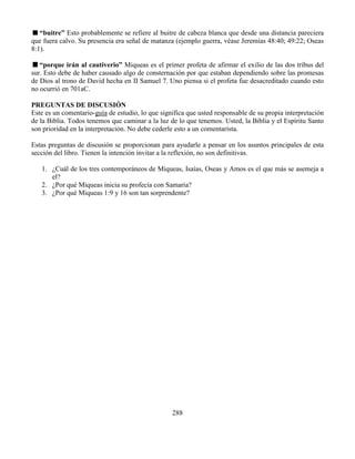 288
“buitre” Esto probablemente se refiere al buitre de cabeza blanca que desde una distancia pareciera
que fuera calvo. Su presencia era señal de matanza (ejemplo guerra, véase Jeremías 48:40; 49:22; Oseas
8:1).
“porque irán al cautiverio” Miqueas es el primer profeta de afirmar el exilio de las dos tribus del
sur. Esto debe de haber causado algo de consternación por que estaban dependiendo sobre las promesas
de Dios al trono de David hecha en II Samuel 7. Uno piensa si el profeta fue desacreditado cuando esto
no ocurrió en 701aC.
PREGUNTAS DE DISCUSIÓN
Este es un comentario-guía de estudio, lo que significa que usted responsable de su propia interpretación
de la Biblia. Todos tenemos que caminar a la luz de lo que tenemos. Usted, la Biblia y el Espíritu Santo
son prioridad en la interpretación. No debe cederle esto a un comentarista.
Estas preguntas de discusión se proporcionan para ayudarle a pensar en los asuntos principales de esta
sección del libro. Tienen la intención invitar a la reflexión, no son definitivas.
1. ¿Cuál de los tres contemporáneos de Miqueas, Isaías, Oseas y Amos es el que más se asemeja a
el?
2. ¿Por qué Miqueas inicia su profecía con Samaria?
3. ¿Por qué Miqueas 1:9 y 16 son tan sorprendente?
 