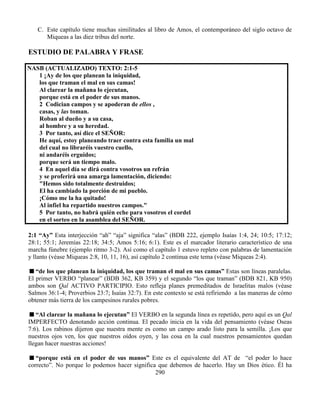 290
C. Este capítulo tiene muchas similitudes al libro de Amos, el contemporáneo del siglo octavo de
Miqueas a las diez tribus del norte.
ESTUDIO DE PALABRA Y FRASE
NASB (ACTUALIZADO) TEXTO: 2:1-5
1 ¡Ay de los que planean la iniquidad,
los que traman el mal en sus camas!
Al clarear la mañana lo ejecutan,
porque está en el poder de sus manos.
2 Codician campos y se apoderan de ellos ,
casas, y las toman.
Roban al dueño y a su casa,
al hombre y a su heredad.
3 Por tanto, así dice el SEÑOR:
He aquí, estoy planeando traer contra esta familia un mal
del cual no libraréis vuestro cuello,
ni andaréis erguidos;
porque será un tiempo malo.
4 En aquel día se dirá contra vosotros un refrán
y se proferirá una amarga lamentación, diciendo:
"Hemos sido totalmente destruidos;
El ha cambiado la porción de mi pueblo.
¡Cómo me la ha quitado!
Al infiel ha repartido nuestros campos."
5 Por tanto, no habrá quién eche para vosotros el cordel
en el sorteo en la asamblea del SEÑOR.
2:1 “Ay” Esta interjección “ah” “aja” significa “alas” (BDB 222, ejemplo Isaías 1:4, 24; 10:5; 17:12;
28:1; 55:1; Jeremías 22:18; 34:5; Amos 5:16; 6:1). Este es el marcador literario característico de una
marcha fúnebre (ejemplo ritmo 3-2). Así como el capítulo 1 estuvo repleto con palabras de lamentación
y llanto (véase Miqueas 2:8, 10, 11, 16), así capítulo 2 continua este tema (véase Miqueas 2:4).
“de los que planean la iniquidad, los que traman el mal en sus camas” Estas son líneas paralelas.
El primer VERBO “planear” (BDB 362, KB 359) y el segundo “los que traman” (BDB 821, KB 950)
ambos son Qal ACTIVO PARTICIPIO. Esto refleja planes premeditados de Israelitas malos (véase
Salmos 36:1-4; Proverbios 23:7; Isaías 32:7). En este contexto se está refiriendo a las maneras de cómo
obtener más tierra de los campesinos rurales pobres.
“Al clarear la mañana lo ejecutan” El VERBO en la segunda línea es repetido, pero aquí es un Qal
IMPERFECTO denotando acción continua. El pecado inicia en la vida del pensamiento (véase Oseas
7:6). Los rabinos dijeron que nuestra mente es como un campo arado listo para la semilla. ¡Los que
nuestros ojos ven, los que nuestros oídos oyen, y las cosa en la cual nuestros pensamientos quedan
llegan hacer nuestras acciones!
“porque está en el poder de sus manos” Este es el equivalente del AT de “el poder lo hace
correcto”. No porque lo podemos hacer significa que debemos de hacerlo. Hay un Dios ético. Él ha
 
