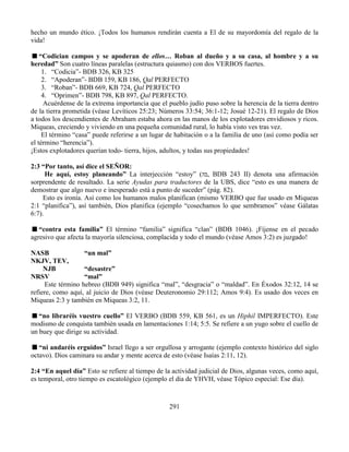 291
hecho un mundo ético. ¡Todos los humanos rendirán cuenta a El de su mayordomía del regalo de la
vida!
“Codician campos y se apoderan de ellos… Roban al dueño y a su casa, al hombre y a su
heredad” Son cuatro líneas paralelas (estructura quiasmo) con dos VERBOS fuertes.
1. “Codicia”- BDB 326, KB 325
2. “Apoderan”- BDB 159, KB 186, Qal PERFECTO
3. “Roban”- BDB 669, KB 724, Qal PERFECTO
4. “Oprimen”- BDB 798, KB 897, Qal PERFECTO.
Acuérdense de la extrema importancia que el pueblo judío puso sobre la herencia de la tierra dentro
de la tierra prometida (véase Levíticos 25:23; Números 33:54; 36:1-12; Josué 12-21). El regalo de Dios
a todos los descendientes de Abraham estaba ahora en las manos de los explotadores envidiosos y ricos.
Miqueas, creciendo y viviendo en una pequeña comunidad rural, lo había visto ves tras vez.
El término “casa” puede referirse a un lugar de habitación o a la familia de uno (así como podía ser
el término “herencia”).
¡Estos explotadores querían todo- tierra, hijos, adultos, y todas sus propiedades!
2:3 “Por tanto, así dice el SEÑOR:
He aquí, estoy planeando” La interjección “estoy” (‫בה‬, BDB 243 II) denota una afirmación
sorprendente de resultado. La serie Ayudas para traductores de la UBS, dice “esto es una manera de
demostrar que algo nuevo e inesperado está a punto de suceder” (pág. 82).
Esto es ironía. Así como los humanos malos planifican (mismo VERBO que fue usado en Miqueas
2:1 “planifica”), así también, Dios planifica (ejemplo “cosechamos lo que sembramos” véase Gálatas
6:7).
“contra esta familia” El término “familia” significa “clan” (BDB 1046). ¡Fíjense en el pecado
agresivo que afecta la mayoría silenciosa, complacida y todo el mundo (véase Amos 3:2) es juzgado!
NASB “un mal”
NKJV, TEV,
NJB “desastre”
NRSV “mal”
Este término hebreo (BDB 949) significa “mal”, “desgracia” o “maldad”. En Éxodos 32:12, 14 se
refiere, como aquí, al juicio de Dios (véase Deuteronomio 29:112; Amos 9:4). Es usado dos veces en
Miqueas 2:3 y también en Miqueas 3:2, 11.
“no libraréis vuestro cuello” El VERBO (BDB 559, KB 561, es un Hiphil IMPERFECTO). Este
modismo de conquista también usada en lamentaciones 1:14; 5:5. Se refiere a un yugo sobre el cuello de
un buey que dirige su actividad.
“ni andaréis erguidos” Israel llego a ser orgullosa y arrogante (ejemplo contexto histórico del siglo
octavo). Dios caminara su andar y mente acerca de esto (véase Isaías 2:11, 12).
2:4 “En aquel día” Esto se refiere al tiempo de la actividad judicial de Dios, algunas veces, como aquí,
es temporal, otro tiempo es escatológico (ejemplo el día de YHVH, véase Tópico especial: Ese día).
 