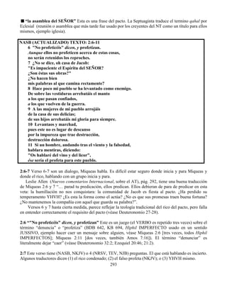 293
“la asamblea del SEÑOR” Esta es una frase del pacto. La Septuaginta traduce el termino qahal por
Eclesial (reunión o asamblea que más tarde fue usado por los creyentes del NT como un título para ellos
mismos, ejemplo iglesia).
NASB (ACTUALIZADO) TEXTO: 2:6-11
6 "No profeticéis" dicen, y profetizan.
Aunque ellos no profeticen acerca de estas cosas,
no serán retenidos los reproches.
7 ¿No se dice, oh casa de Jacob:
"Es impaciente el Espíritu del SEÑOR?
¿Son éstas sus obras?"
¿No hacen bien
mis palabras al que camina rectamente?
8 Hace poco mi pueblo se ha levantado como enemigo.
De sobre las vestiduras arrebatáis el manto
a los que pasan confiados,
a los que vuelven de la guerra.
9 A las mujeres de mi pueblo arrojáis
de la casa de sus delicias;
de sus hijos arrebatáis mi gloria para siempre.
10 Levantaos y marchad,
pues este no es lugar de descanso
por la impureza que trae destrucción,
destrucción dolorosa.
11 Si un hombre, andando tras el viento y la falsedad,
hablara mentiras, diciendo:
"Os hablaré del vino y del licor",
ése sería el profeta para este pueblo.
2:6-7 Verso 6-7 son un dialogo, Miqueas habla. Es difícil estar seguro donde inicia y para Miqueas y
donde el rico, hablando con un grupo inicia y para.
Leslie Allen (Nuevos comentarios Internacional, sobre el AT), pág. 292, tiene una buena traducción
de Miqueas 2:6 y 7 “… parad tu predicación, ellos predican. Ellos debieran de para de predicar en esta
veta: la humillación no nos conquistara: la comunidad de Jacob es fiesta al pacto. ¿Ha perdido su
temperamento YHVH? ¿Es esta la forma como el actúa? ¿No es que sus promesas traen buena fortuna?
¿No mantenemos la compañía con aquel que guarda su palabra?”.
Versos 6 y 7 hasta cierta medida, parece reflejar la teología tradicional del rico del pacto, pero falla
en entender correctamente el requisito del pacto (véase Deuteronomio 27-28).
2:6 “"No profeticéis" dicen, y profetizan” Este es un juego (el VERBO es repetido tres veces) sobre el
término “denuncia” o “profetiza” (BDB 642, KB 694, Hiphil IMPERFECTO usado en un sentido
JUSSIVO, ejemplo hacer caer un mensaje sobre alguien, véase Miqueas 2:6 [tres veces, todos Hiphil
IMPERFECTOS]; Miqueas 2:11 [dos veces, también Amos 7:16]). El término “denunciar” es
literalmente dejar “caer” (véase Deuteronomio 32:2; Ezequiel 20:46; 21:2).
2:7 Este verso tiene (NASB, NKJV) o 4 (NRSV, TEV, NJB) preguntas. El que está hablando es incierto.
Algunos traductores dicen (1) el rico condenado; (2) el falso profeta (NKJV); o (3) YHVH mismo.
 