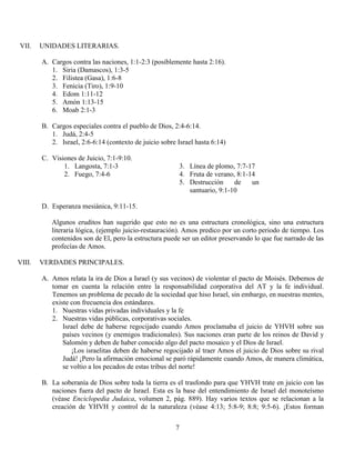 7
VII. UNIDADES LITERARIAS.
A. Cargos contra las naciones, 1:1-2:3 (posiblemente hasta 2:16).
1. Siria (Damascos), 1:3-5
2. Filistea (Gasa), 1:6-8
3. Fenicia (Tiro), 1:9-10
4. Edom 1:11-12
5. Amón 1:13-15
6. Moab 2:1-3
B. Cargos especiales contra el pueblo de Dios, 2:4-6:14.
1. Judá, 2:4-5
2. Israel, 2:6-6:14 (contexto de juicio sobre Israel hasta 6:14)
C. Visiones de Juicio, 7:1-9:10.
1. Langosta, 7:1-3
2. Fuego, 7:4-6
3. Línea de plomo, 7:7-17
4. Fruta de verano, 8:1-14
5. Destrucción de un
santuario, 9:1-10
D. Esperanza mesiánica, 9:11-15.
Algunos eruditos han sugerido que esto no es una estructura cronológica, sino una estructura
literaria lógica, (ejemplo juicio-restauración). Amos predico por un corto periodo de tiempo. Los
contenidos son de El, pero la estructura puede ser un editor preservando lo que fue narrado de las
profecías de Amos.
VIII. VERDADES PRINCIPALES.
A. Amos relata la ira de Dios a Israel (y sus vecinos) de violentar el pacto de Moisés. Debemos de
tomar en cuenta la relación entre la responsabilidad corporativa del AT y la fe individual.
Tenemos un problema de pecado de la sociedad que hiso Israel, sin embargo, en nuestras mentes,
existe con frecuencia dos estándares.
1. Nuestras vidas privadas individuales y la fe
2. Nuestras vidas públicas, corporativas sociales.
Israel debe de haberse regocijado cuando Amos proclamaba el juicio de YHVH sobre sus
países vecinos (y enemigos tradicionales). Sus naciones eran parte de los reinos de David y
Salomón y deben de haber conocido algo del pacto mosaico y el Dios de Israel.
¡Los israelitas deben de haberse regocijado al traer Amos el juicio de Dios sobre su rival
Judá! ¡Pero la afirmación emocional se paró rápidamente cuando Amos, de manera climática,
se voltio a los pecados de estas tribus del norte!
B. La soberanía de Dios sobre toda la tierra es el trasfondo para que YHVH trate en juicio con las
naciones fuera del pacto de Israel. Esta es la base del entendimiento de Israel del monoteísmo
(véase Enciclopedia Judaica, volumen 2, pág. 889). Hay varios textos que se relacionan a la
creación de YHVH y control de la naturaleza (véase 4:13; 5:8-9; 8:8; 9:5-6). ¡Estos forman
 